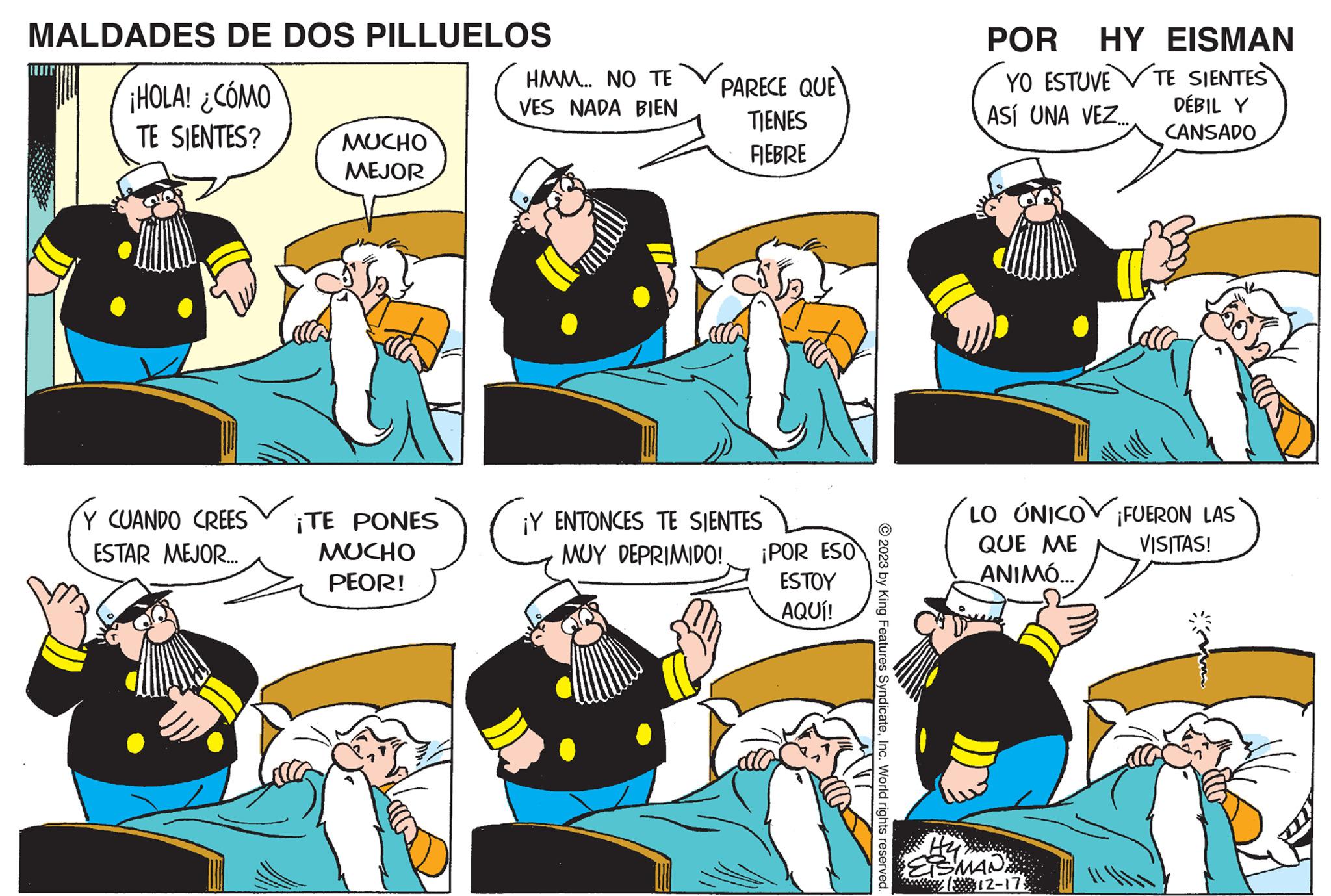 Comics OCR: MALDADES DE DOS PILLUELOS ¡HOLA! ¿CÓMO TE SIENTES? Y CUANDO CREES ESTAR MEJOR... MUCHO MEJOR ¡TE PONES MUCHO PEOR! HMM... NO TE VES NADA BIEN PARECE QUE TIENES FIEBRE ¡Y ENTONCES TE SIENTES MUY DEPRIMIDO! ¡POR ESO ESTOY AQUÍ! © 2023 by King Features SyndicateInc. World rights reserved. POR HY EISMAN TE SIENTES DÉBIL Y CANSADO YO ESTUVE ASÍ UNA VEZ... LO ÚNICO ¡FUERON LAS QUE ME ANIMÓ... VISITAS! H2 EISMAN. y (12-173 MALDADES DE DOS PILLUELOS ¡ HOLA ! ¿ CÓMO TE SIENTES ? Y CUANDO CREES ESTAR MEJOR ... MUCHO MEJOR ¡ TE PONES MUCHO PEOR ! HMM ... NO TE VES NADA BIEN PARECE QUE TIENES FIEBRE ¡ Y ENTONCES TE SIENTES MUY DEPRIMIDO ! ¡ POR ESO ESTOY AQUÍ ! © 2023 by King Features SyndicateInc. World rights reserved . POR HY EISMAN TE SIENTES DÉBIL Y CANSADO YO ESTUVE ASÍ UNA VEZ ... LO ÚNICO ¡ FUERON LAS QUE ME ANIMÓ ... VISITAS ! H2 EISMAN . y ( 12-173