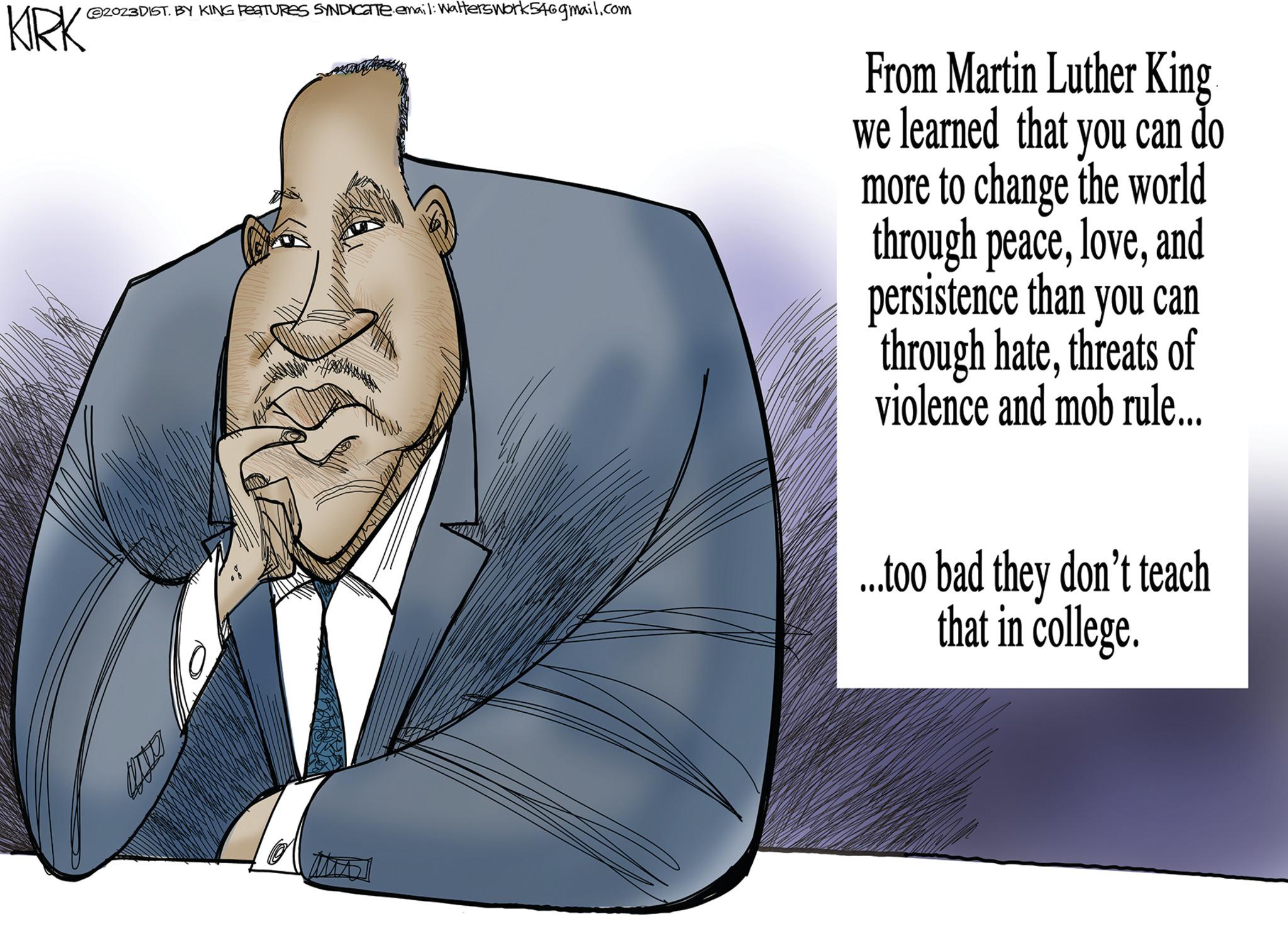 Happy OCR: ©2023DIST. BY KING PEATURES SYNDICante.emai1: Walterswork54@gmail.com KIRK MA From Martin Luther King we learned that you can do more to change the world through peaceand persistence than you can through hatethreats of violence and mob rule….. ...too bad they don't teach that in college. © 2023DIST . BY KING PEATURES SYNDICante.emai1 : Walterswork54@gmail.com KIRK MA From Martin Luther King we learned that you can do more to change the world through peaceand persistence than you can through hatethreats of violence and mob rule … .. ... too bad they don't teach that in college .