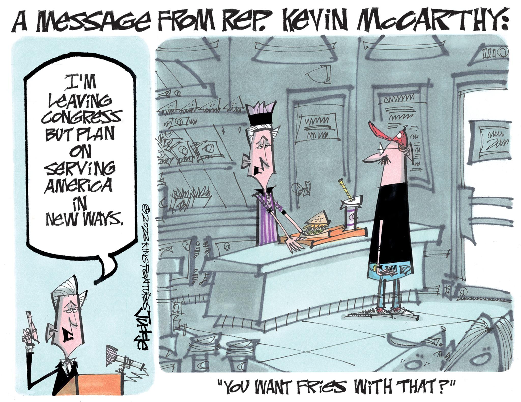 Chair OCR: A MESSAGE FROM REP. Kevin McCARTHY: I'M LEAVING CONGRESS BUT PLAN ON SERVING AMERICA IN NEW WAYS. ?ZOZZKING PEATURES Judele in and with him! www 170/ux OUTS 7 J 0 www MW www www. ||||||| m "YOU WANT FRIES WITH THAT?" 1110 mu Zum 0. A MESSAGE FROM REP . Kevin McCARTHY : I'M LEAVING CONGRESS BUT PLAN ON SERVING AMERICA IN NEW WAYS . ?ZOZZKING PEATURES Judele in and with him ! www 170 / ux OUTS 7 J 0 www MW www www . ||||||| m " YOU WANT FRIES WITH THAT ? " 1110 mu Zum 0 .