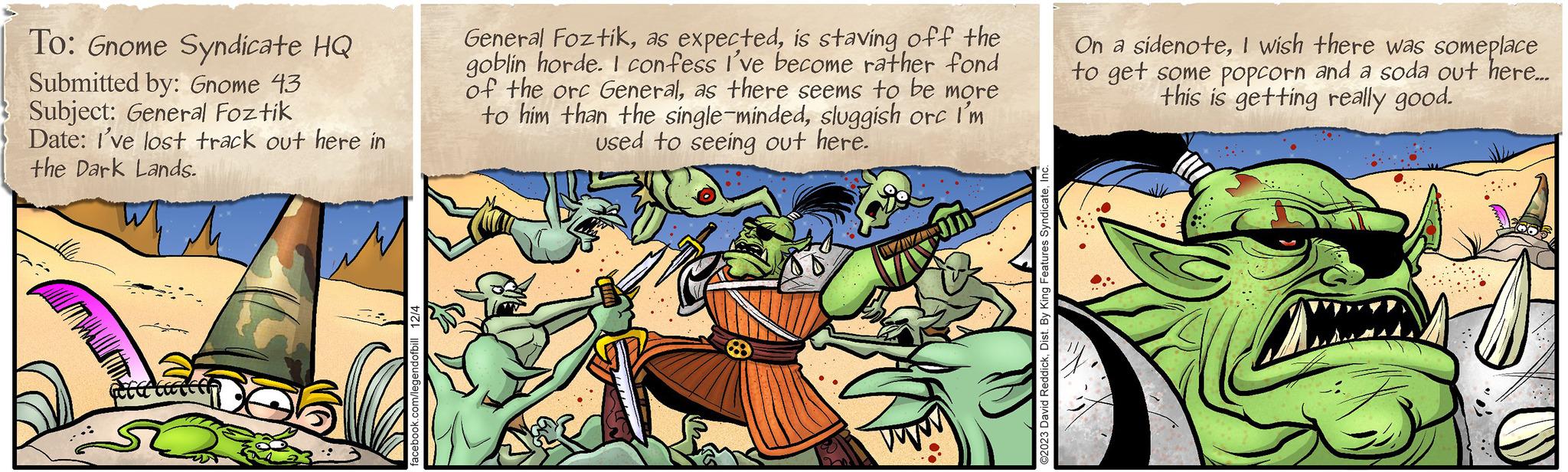 Painting OCR: To: Gnome Syndicate HQ Submitted by: Gnome 43 Subject: General Foztik Date: I've lost track out here in the Dark Lands. et latter facebook.com/legendofbill 12/4 General Foztikis staving off the goblin horde. I confess I've become rather fond of the orc Generalas there seems to be more to him than the single-mindedsluggish orc I'm used to seeing out here. VIVI ©2023 David ReddickInc. On a sidenoteI wish there was someplace to get some popcorn and a soda out here... this is getting really good. To : Gnome Syndicate HQ Submitted by : Gnome 43 Subject : General Foztik Date : I've lost track out here in the Dark Lands . et latter facebook.com/legendofbill 12/4 General Foztikas expectedis staving off the goblin horde . I confess I've become rather fond of the orc Generalas there seems to be more to him than the single - mindedsluggish orc I'm used to seeing out here . VIVI © 2023 David ReddickDist . By King Features SyndicateInc. On a sidenoteI wish there was someplace to get some popcorn and a soda out here ... this is getting really good .