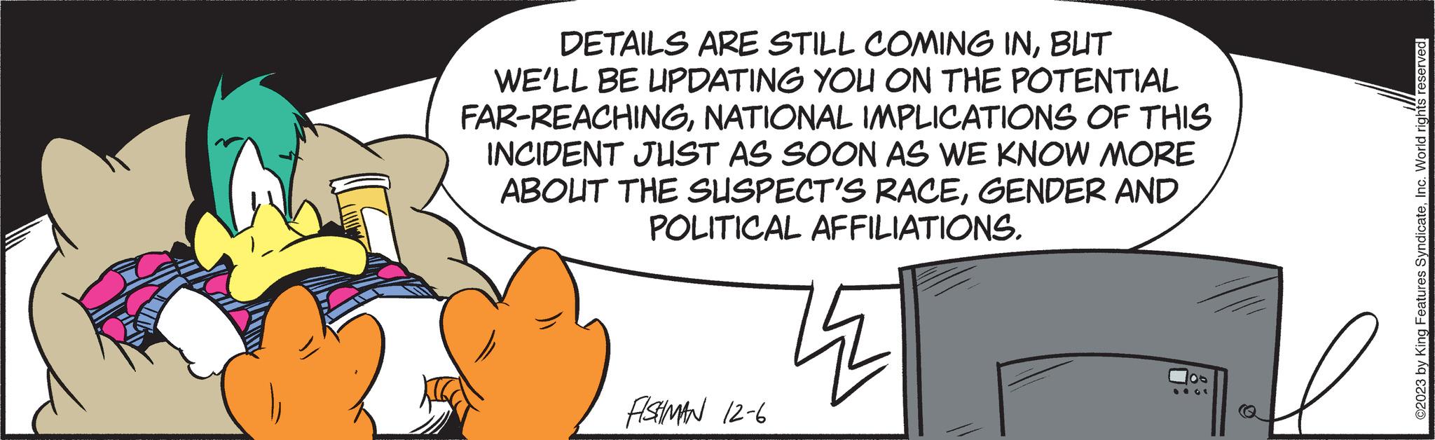 Pleased OCR: DETAILS ARE STILL COMING INBUT WE'LL BE UPDATING YOU ON THE POTENTIAL FAR-REACHINGNATIONAL IMPLICATIONS OF THIS INCIDENT JUST AS SOON AS WE KNOW MORE ABOUT THE SUSPECT'S RACEGENDER AND POLITICAL AFFILIATIONS. FISHMAN 12-6 14 0 ©2023 by King Features SyndicateInc. World rights reserved. DETAILS ARE STILL COMING INBUT WE'LL BE UPDATING YOU ON THE POTENTIAL FAR - REACHINGNATIONAL IMPLICATIONS OF THIS INCIDENT JUST AS SOON AS WE KNOW MORE ABOUT THE SUSPECT'S RACEGENDER AND POLITICAL AFFILIATIONS . FISHMAN 12-6 14 0 © 2023 by King Features SyndicateInc. World rights reserved .
