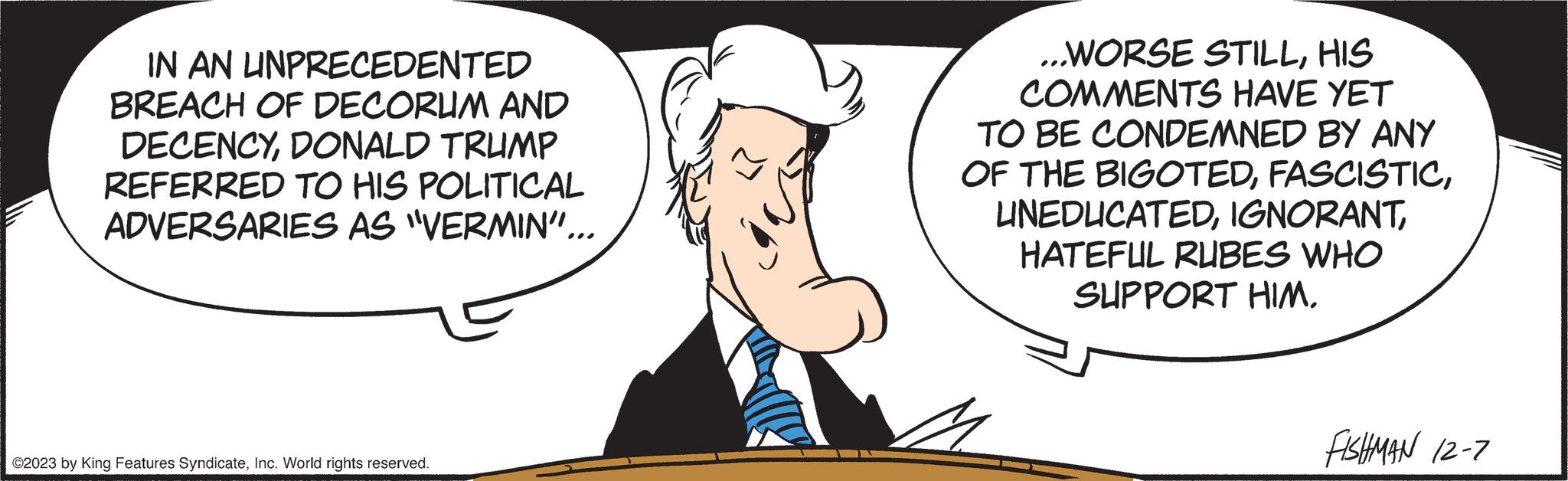 Cartoon OCR: IN AN UNPRECEDENTED BREACH OF DECORUM AND DECENCYDONALD TRUMP REFERRED TO HIS POLITICAL ADVERSARIES AS "VERMIN"... ©2023 by King Features SyndicateInc. World rights reserved. ...WORSE STILLHIS COMMENTS HAVE YET TO BE CONDEMNED BY ANY OF THE BIGOTEDHATEFUL RUBES WHO SUPPORT HIM. FISHMAN 12-7 IN AN UNPRECEDENTED BREACH OF DECORUM AND DECENCYDONALD TRUMP REFERRED TO HIS POLITICAL ADVERSARIES AS " VERMIN " ... © 2023 by King Features SyndicateInc. World rights reserved . ... WORSE STILLHIS COMMENTS HAVE YET TO BE CONDEMNED BY ANY OF THE BIGOTEDHATEFUL RUBES WHO SUPPORT HIM . FISHMAN 12-7