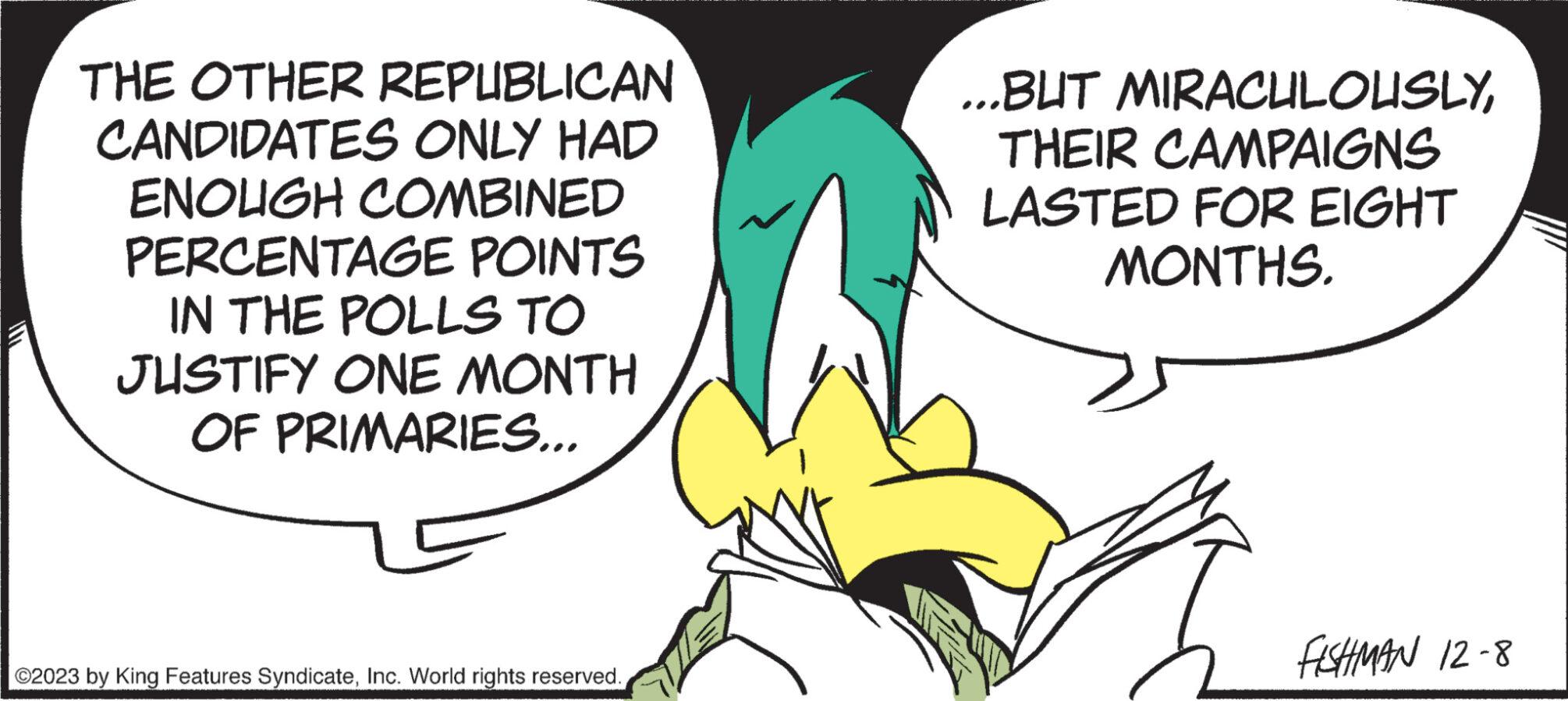 Adaptation OCR: THE OTHER REPUBLICAN CANDIDATES ONLY HAD ENOUGH COMBINED PERCENTAGE POINTS IN THE POLLS TO JUSTIFY ONE MONTH OF PRIMARIES... ©2023 by King Features SyndicateInc. World rights reserved. ...BUT MIRACULOUSLYTHEIR CAMPAIGNS LASTED FOR EIGHT MONTHS. FISHMAN 12-8 THE OTHER REPUBLICAN CANDIDATES ONLY HAD ENOUGH COMBINED PERCENTAGE POINTS IN THE POLLS TO JUSTIFY ONE MONTH OF PRIMARIES ... © 2023 by King Features SyndicateInc. World rights reserved . ... BUT MIRACULOUSLYTHEIR CAMPAIGNS LASTED FOR EIGHT MONTHS . FISHMAN 12-8
