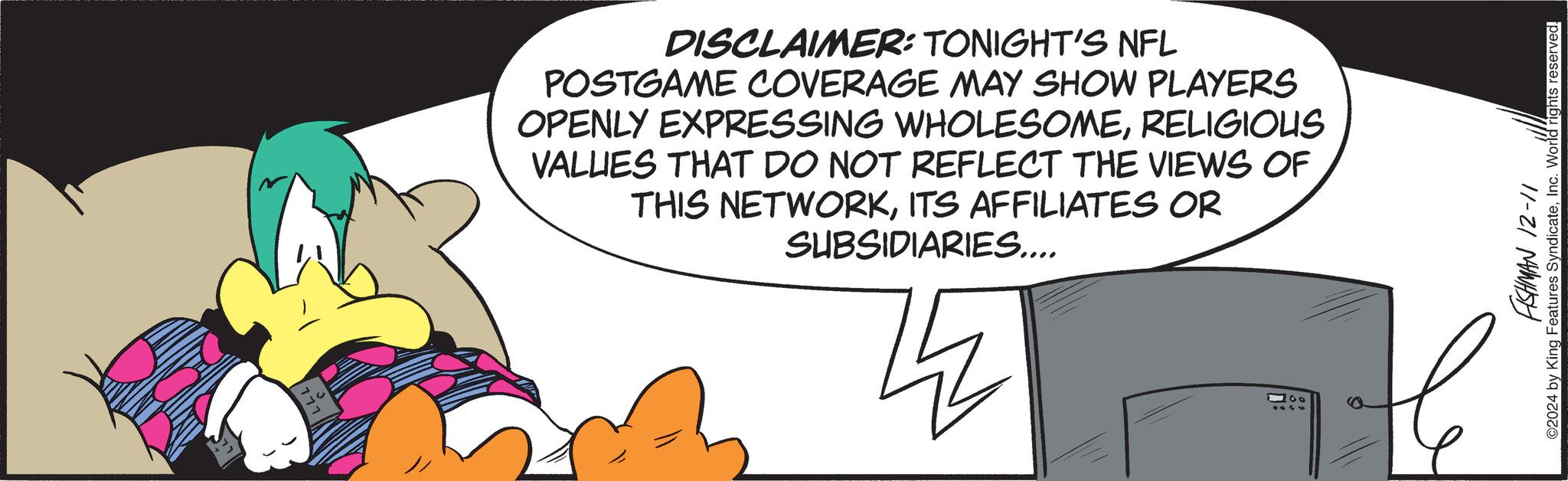 Terrestrial animal OCR: DISCLAIMER: TONIGHT'S NFL POSTGAME COVERAGE MAY SHOW PLAYERS OPENLY EXPRESSING WHOLESOMERELIGIOUS VALUES THAT DO NOT REFLECT THE VIEWS OF THIS NETWORKITS AFFILIATES OR SUBSIDIARIES.... z 100 11-21 NAWASH ©2024 by King Features SyndicateInc. World rights reserved. DISCLAIMER : TONIGHT'S NFL POSTGAME COVERAGE MAY SHOW PLAYERS OPENLY EXPRESSING WHOLESOMERELIGIOUS VALUES THAT DO NOT REFLECT THE VIEWS OF THIS NETWORKITS AFFILIATES OR SUBSIDIARIES .... z 100 11-21 NAWASH © 2024 by King Features SyndicateInc. World rights reserved .
