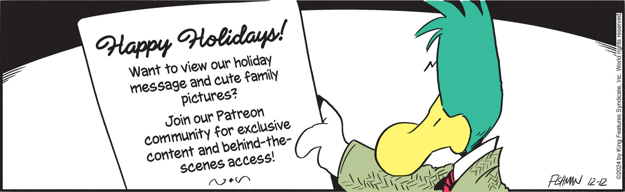 Human leg OCR: Happy Holidays! Want to view our holiday message and cute family pictures? Join our Patreon community for exclusive content and behind-the- scenes access! ~*s FISHMAN 12-12 ©2024 by King Features SyndicateInc. World rights reserved. Happy Holidays ! Want to view our holiday message and cute family pictures ? Join our Patreon community for exclusive content and behind - the scenes access ! ~ * s FISHMAN 12-12 © 2024 by King Features SyndicateInc. World rights reserved .