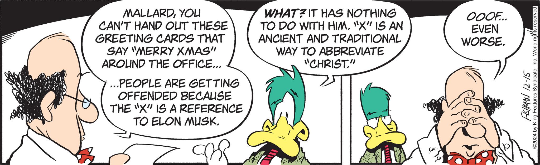 Conversation OCR: MALLARDYOU CAN'T HAND OUT THESE GREETING CARDS THAT SAY "MERRY XMAS" AROUND THE OFFICE... ...PEOPLE ARE GETTING OFFENDED BECAUSE THE "X" IS A REFERENCE TO ELON MUSKWHAT? IT HAS NOTHING TO DO WITH HIM. "X" IS AN ANCIENT AND TRADITIONAL WAY TO ABBREVIATE "CHRIST." OOOF... EVEN WORSE. FISHMAN 12-15 ©2024 by King Features SyndicateInc. World rights reserved! MALLARDYOU CAN'T HAND OUT THESE GREETING CARDS THAT SAY " MERRY XMAS " AROUND THE OFFICE ... ... PEOPLE ARE GETTING OFFENDED BECAUSE THE " X " IS A REFERENCE TO ELON MUSKWHAT ? IT HAS NOTHING TO DO WITH HIM . " X " IS AN ANCIENT AND TRADITIONAL WAY TO ABBREVIATE " CHRIST . " OOOF ... EVEN WORSE . FISHMAN 12-15 © 2024 by King Features SyndicateInc. World rights reserved !