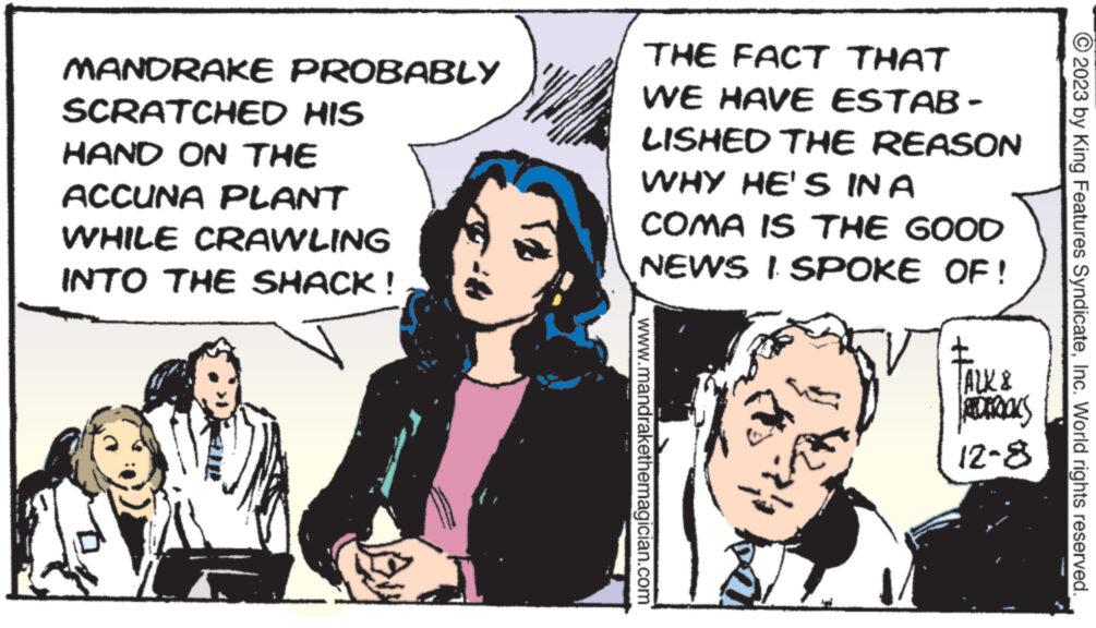 Conversation OCR: MANDRAKE PROBABLY SCRATCHED HIS HAND ON THE ACCUNA PLANT WHILE CRAWLING INTO THE SHACK! THE FACT THAT WE HAVE ESTAB- LISHED THE REASON WHY HE'S IN A COMA IS THE GOOD NEWS I SPOKE OF! www.mandrakethemagician.com ALK & REDEROKS 12-8 2023 by King Features SyndicateInc. World rights reserved. MANDRAKE PROBABLY SCRATCHED HIS HAND ON THE ACCUNA PLANT WHILE CRAWLING INTO THE SHACK ! THE FACT THAT WE HAVE ESTAB LISHED THE REASON WHY HE'S IN A COMA IS THE GOOD NEWS I SPOKE OF ! www.mandrakethemagician.com ALK & REDEROKS 12-8 2023 by King Features SyndicateInc. World rights reserved .