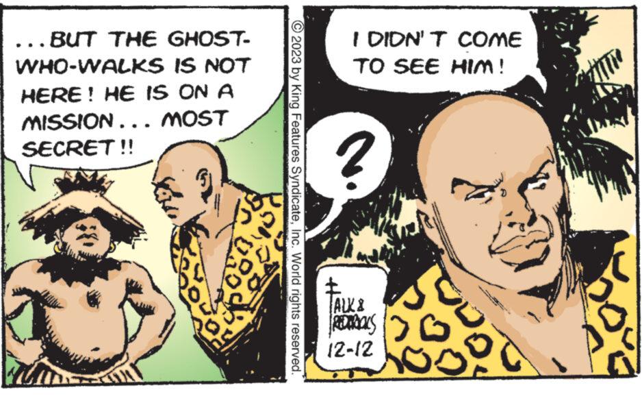 Comics OCR: ...BUT THE GHOST- WHO-WALKS IS NOT HERE! HE IS ON A MISSION . . . MOST SECRET!! B00 05 © 2023 by King Features SyndicateInc. World rights reserved. I DIDN'T COME TO SEE HIM! 2 TALK & REMAALS 12-12 www. titre ... BUT THE GHOST WHO - WALKS IS NOT HERE ! HE IS ON A MISSION . . . MOST SECRET !! B00 05 © 2023 by King Features SyndicateInc. World rights reserved . I DIDN'T COME TO SEE HIM ! 2 TALK & REMAALS 12-12 www . titre