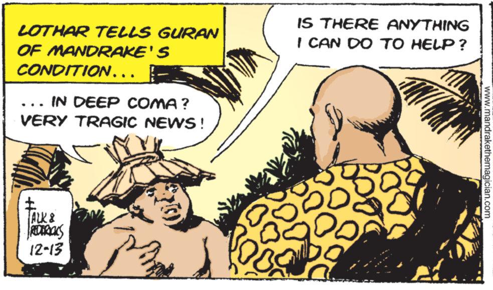 Comics OCR: LOTHAR TELLS GURAN OF MANDRAKE'S CONDITION….. I IN DEEP COMA? VERY TRAGIC NEWS! ? ALK & 12-13 IS THERE ANYTHING I CAN DO TO HELP? DO www.mandrakethemagician.com LOTHAR TELLS GURAN OF MANDRAKE'S CONDITION … .. I IN DEEP COMA ? VERY TRAGIC NEWS ! ? ALK & 12-13 IS THERE ANYTHING I CAN DO TO HELP ? DO www.mandrakethemagician.com