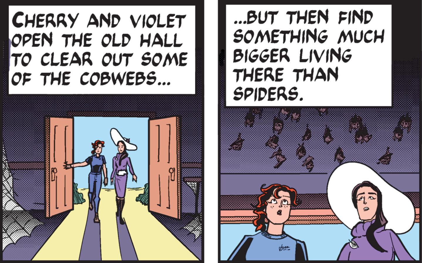 Fiction OCR: CHERRY AND VIOLET OPEN THE OLD HALL TO CLEAR OUT SOME OF THE COBWEBS... ...BUT THEN FIND SOMETHING MUCH BIGGER LIVING THERE THAN SPIDERS. Ka & CHERRY AND VIOLET OPEN THE OLD HALL TO CLEAR OUT SOME OF THE COBWEBS ... ... BUT THEN FIND SOMETHING MUCH BIGGER LIVING THERE THAN SPIDERS . Ka &