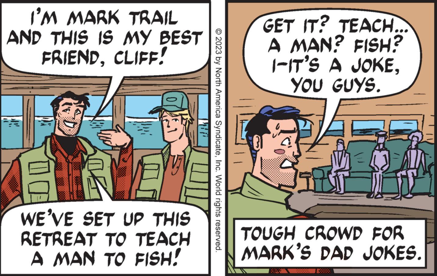 Conversation OCR: I'M MARK TRAIL AND THIS IS MY BEST FRIENDCLIFF! DX 0461 WE'VE SET UP THIS RETREAT TO TEACH A MAN TO FISH! © 2023 by North America SyndicateInc. World rights reserved. GET IT? TEACH... A MAN? FISH? 1-IT'S A JOKEYOU GUYS. L TOUGH CROWD FOR MARK'S DAD JOKES. I'M MARK TRAIL AND THIS IS MY BEST FRIENDCLIFF ! DX 0461 WE'VE SET UP THIS RETREAT TO TEACH A MAN TO FISH ! © 2023 by North America SyndicateInc. World rights reserved . GET IT ? TEACH ... A MAN ? FISH ? 1 - IT'S A JOKEYOU GUYS . L TOUGH CROWD FOR MARK'S DAD JOKES .