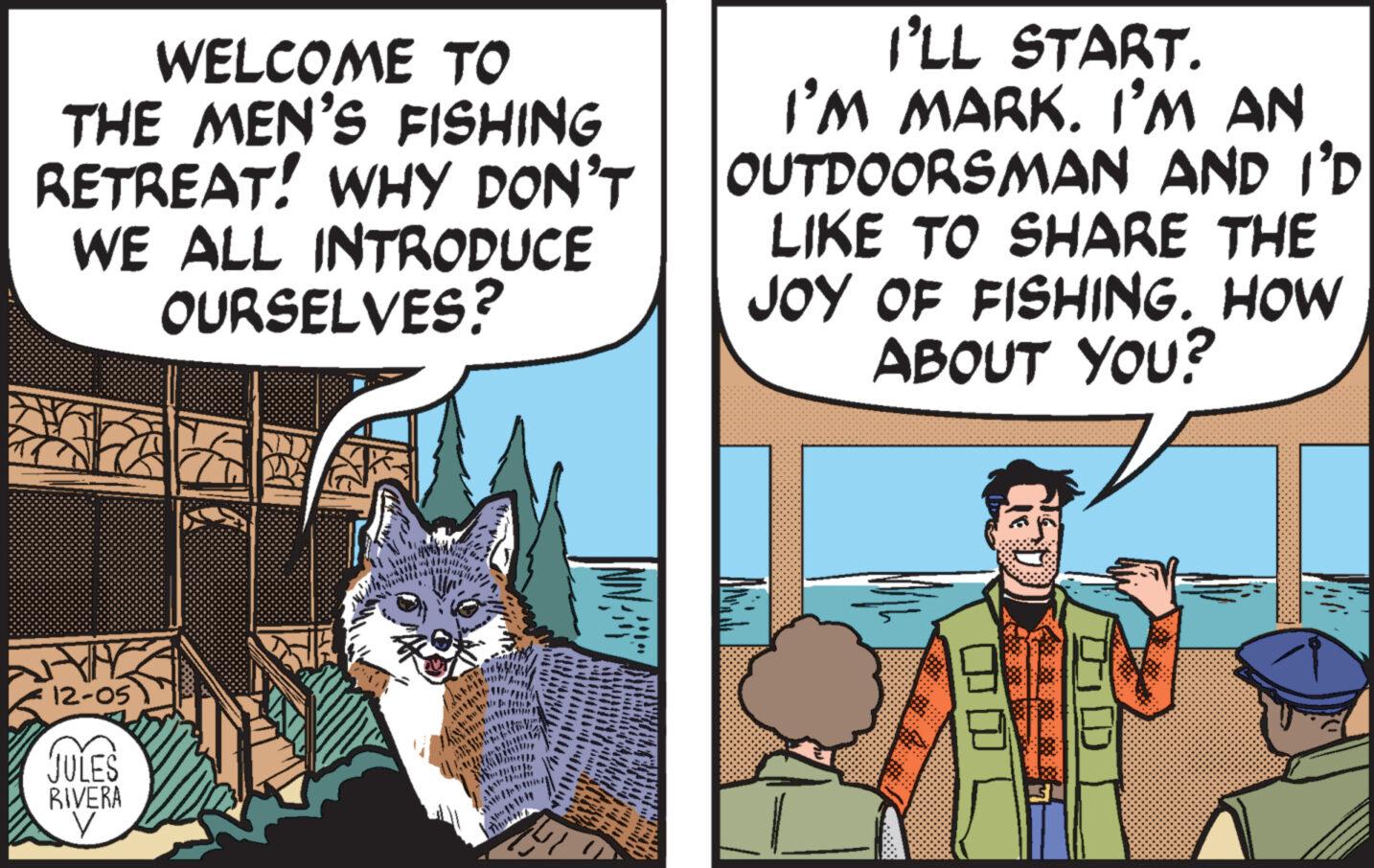 Art OCR: WELCOME TO THE MEN'S FISHING RETREAT! WHY DON'T WE ALL INTRODUCE OURSELVES? 12-05 JULES RIVERA V INIMENE fritmin JETE Thuh TIN I'LL START. I’M MARK. I'M AN OUTDOORSMAN AND I'D LIKE TO SHARE THE JOY OF FISHING. HOW ABOUT YOU? D WELCOME TO THE MEN'S FISHING RETREAT ! WHY DON'T WE ALL INTRODUCE OURSELVES ? 12-05 JULES RIVERA V INIMENE fritmin JETE Thuh TIN I'LL START . I’M MARK . I'M AN OUTDOORSMAN AND I'D LIKE TO SHARE THE JOY OF FISHING . HOW ABOUT YOU ? D