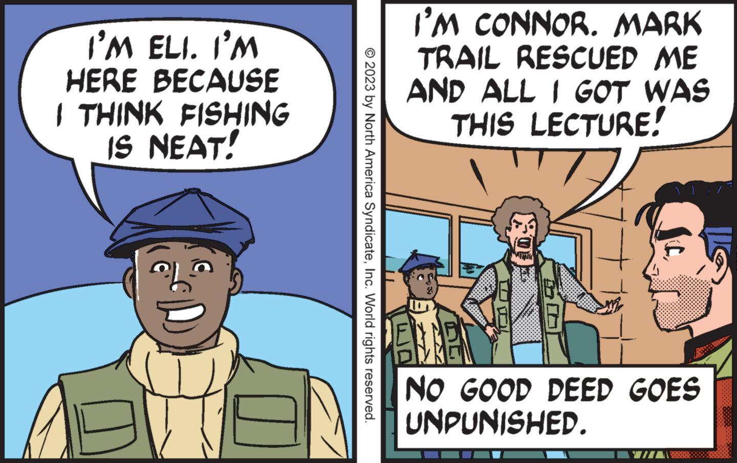 Font OCR: I'M ELI. I'M HERE BECAUSE I THINK FISHING IS NEAT! al D © 2023 by North America SyndicateInc. World rights reserved. I'M CONNOR. MARK TRAIL RESCUED ME AND ALL I GOT WAS THIS LECTURE! F NO GOOD DEED GOES UNPUNISHED. I'M ELI . I'M HERE BECAUSE I THINK FISHING IS NEAT ! al D © 2023 by North America SyndicateInc. World rights reserved . I'M CONNOR . MARK TRAIL RESCUED ME AND ALL I GOT WAS THIS LECTURE ! F NO GOOD DEED GOES UNPUNISHED .