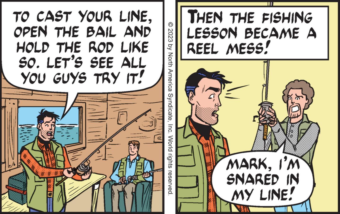 Conversation OCR: TO CAST YOUR LINEOPEN THE BAIL AND HOLD THE ROD LIKE SO. LET'S SEE ALL YOU GUYS TRY IT! da © 2023 by North America SyndicateInc. World rights reserved. THEN THE FISHING LESSON BECAME A REEL MESS! MARKI'M SNARED IN MY LINE! TO CAST YOUR LINEOPEN THE BAIL AND HOLD THE ROD LIKE SO . LET'S SEE ALL YOU GUYS TRY IT ! da © 2023 by North America SyndicateInc. World rights reserved . THEN THE FISHING LESSON BECAME A REEL MESS ! MARKI'M SNARED IN MY LINE !