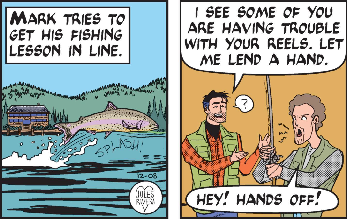 Humour OCR: MARK TRIES TO GET HIS FISHING LESSON IN LINE. M SPLASH! 12-08 JULES RIVERA V I SEE SOME OF YOU ARE HAVING TROUBLE WITH YOUR REELS. LET ME LEND A HAND. 834 HEY! HANDS OFF! MARK TRIES TO GET HIS FISHING LESSON IN LINE . M SPLASH ! 12-08 JULES RIVERA V I SEE SOME OF YOU ARE HAVING TROUBLE WITH YOUR REELS . LET ME LEND A HAND . 834 HEY ! HANDS OFF !