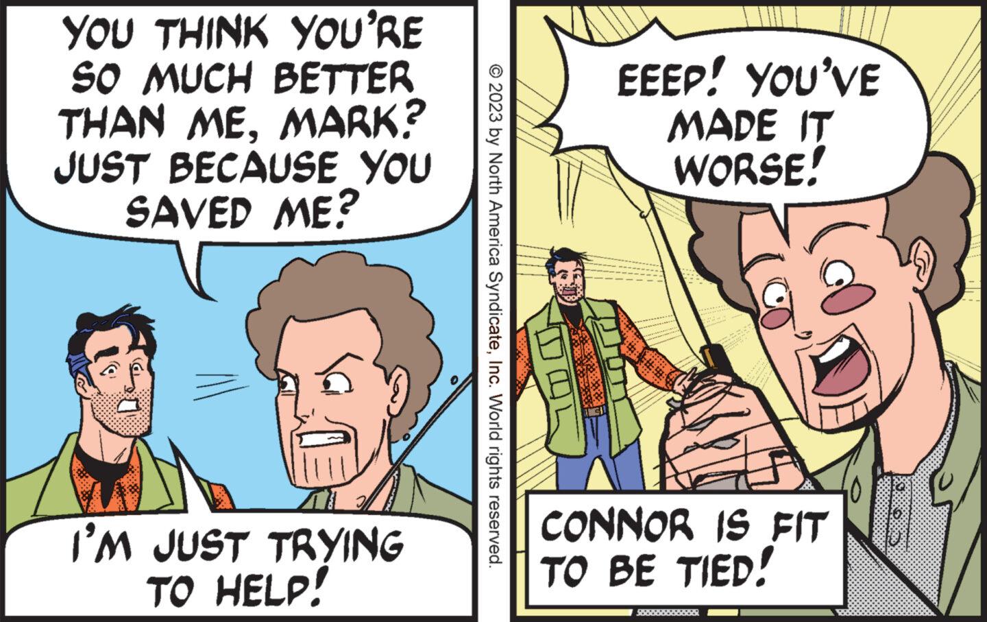 People OCR: YOU THINK YOU'RE SO MUCH BETTER THAN MEMARK? JUST BECAUSE YOU SAVED ME? a I'M JUST TRYING TO HELP! © 2023 by North America SyndicateInc. World rights reserved. EEEP! YOU'VE MADE IT WORSE! ****** CONNOR IS FIT TO BE TIED! $88888888888 JOD YOU THINK YOU'RE SO MUCH BETTER THAN MEMARK ? JUST BECAUSE YOU SAVED ME ? a I'M JUST TRYING TO HELP ! © 2023 by North America SyndicateInc. World rights reserved . EEEP ! YOU'VE MADE IT WORSE ! ****** CONNOR IS FIT TO BE TIED ! $ 88888888888 JOD