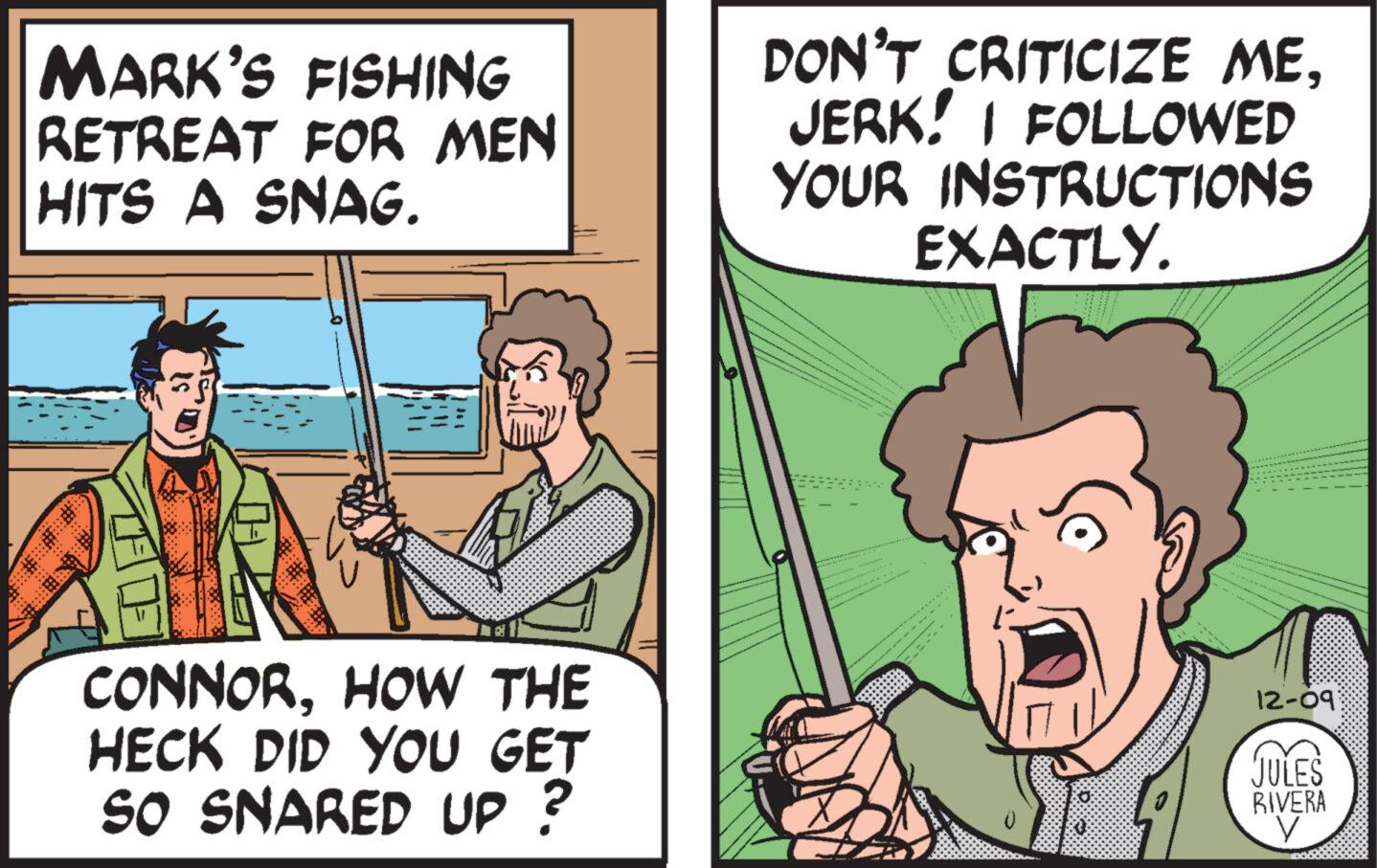 Comic book OCR: MARK'S FISHING RETREAT FOR MEN HITS A SNAG. CONNORHOW THE HECK DID YOU GET SO SNARED UP? GET DON'T CRITICIZE MEJERK! I FOLLOWED YOUR INSTRUCTIONS EXACTLY. Ca 12-09 JULES RIVERA V MARK'S FISHING RETREAT FOR MEN HITS A SNAG . CONNORHOW THE HECK DID YOU GET SO SNARED UP ? GET DON'T CRITICIZE MEJERK ! I FOLLOWED YOUR INSTRUCTIONS EXACTLY . Ca 12-09 JULES RIVERA V