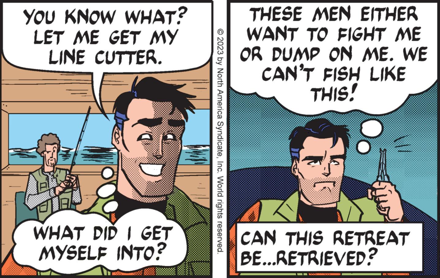Organism OCR: YOU KNOW WHAT? LET ME GET MY LINE CUTTER. A WHAT DID I GET MYSELF INTO? © 2023 by North America SyndicateInc. World rights reserved. THESE MEN EITHER WANT TO FIGHT ME OR DUMP ON ME. WE CAN'T FISH LIKE THIS! CAN THIS RETREAT BE...RETRIEVED? 1000000 10:00 YOU KNOW WHAT ? LET ME GET MY LINE CUTTER . A WHAT DID I GET MYSELF INTO ? © 2023 by North America SyndicateInc. World rights reserved . THESE MEN EITHER WANT TO FIGHT ME OR DUMP ON ME . WE CAN'T FISH LIKE THIS ! CAN THIS RETREAT BE ... RETRIEVED ? 1000000 10:00