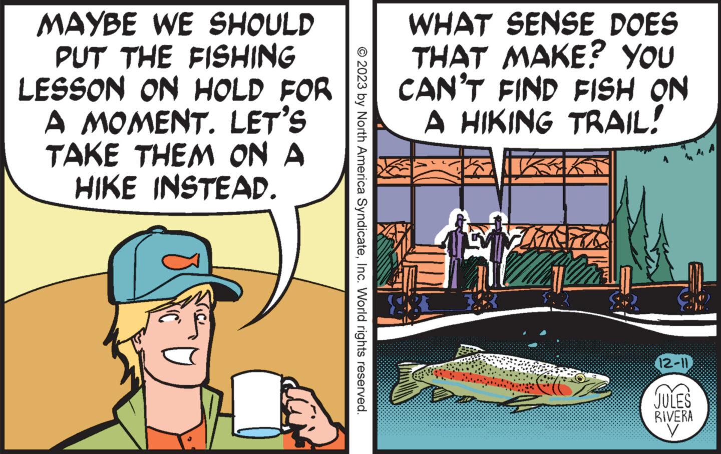 Parallel OCR: MAYBE WE SHOULD PUT THE FISHING LESSON ON HOLD FOR A MOMENT. LET'S TAKE THEM ON A HIKE INSTEAD. © 2023 by North America SyndicateInc. World rights reserved. WHAT SENSE DOES THAT MAKE? YOU CAN'T FIND FISH ON A HIKING TRAIL! FIRK e (12-11) JULES RIVERA V MAYBE WE SHOULD PUT THE FISHING LESSON ON HOLD FOR A MOMENT . LET'S TAKE THEM ON A HIKE INSTEAD . © 2023 by North America SyndicateInc. World rights reserved . WHAT SENSE DOES THAT MAKE ? YOU CAN'T FIND FISH ON A HIKING TRAIL ! FIRK e ( 12-11 ) JULES RIVERA V