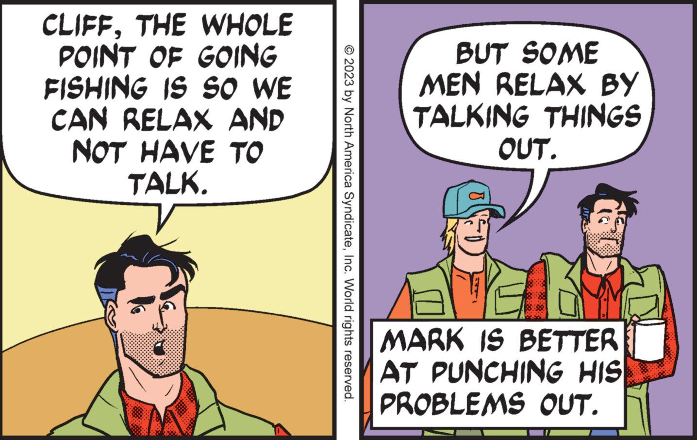 Comic book OCR: CLIFFTHE WHOLE POINT OF GOING FISHING IS SO WE CAN RELAX AND NOT HAVE TO TALK. © 2023 by North America SyndicateInc. World rights reserved. BUT SOME MEN RELAX BY TALKING THINGS OUT. MARK IS BETTER AT PUNCHING HIS PROBLEMS OUT. CLIFFTHE WHOLE POINT OF GOING FISHING IS SO WE CAN RELAX AND NOT HAVE TO TALK . © 2023 by North America SyndicateInc. World rights reserved . BUT SOME MEN RELAX BY TALKING THINGS OUT . MARK IS BETTER AT PUNCHING HIS PROBLEMS OUT .