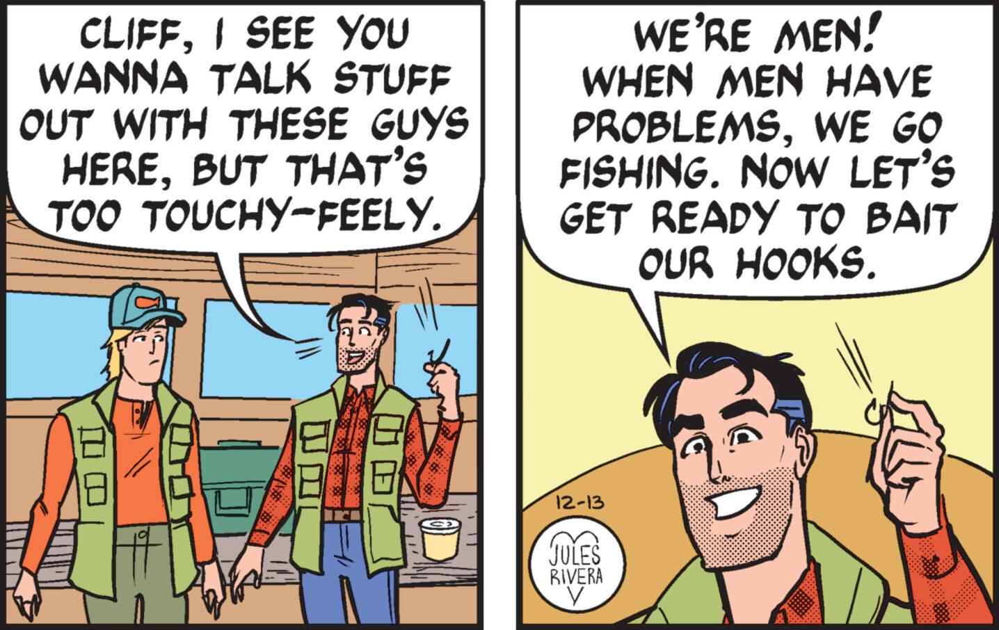 Happy OCR: CLIFFI SEE YOU WANNA TALK STUFF OUT WITH THESE GUYS HEREBUT THAT'S TOO TOUCHY-FEELY. WE'RE MEN! WHEN MEN HAVE PROBLEMSWE GO FISHING. NOW LET'S GET READY TO BAIT OUR HOOKS. 12-13 JULES RIVERA V CLIFFI SEE YOU WANNA TALK STUFF OUT WITH THESE GUYS HEREBUT THAT'S TOO TOUCHY - FEELY . WE'RE MEN ! WHEN MEN HAVE PROBLEMSWE GO FISHING . NOW LET'S GET READY TO BAIT OUR HOOKS . 12-13 JULES RIVERA V