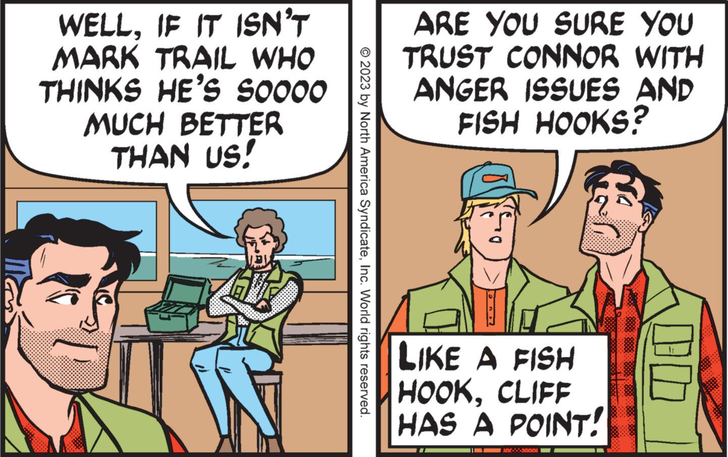 Comics OCR: WELLIF IT ISN'T MARK TRAIL WHO THINKS HE'S S0000 MUCH BETTER THAN US! W © 2023 by North America SyndicateInc. World rights reserved. ARE YOU SURE YOU TRUST CONNOR WITH ANGER ISSUES AND FISH HOOKS? e LIKE A FISH HOOKCLIFF HAS A POINT! SOE On WELLIF IT ISN'T MARK TRAIL WHO THINKS HE'S S0000 MUCH BETTER THAN US ! W © 2023 by North America SyndicateInc. World rights reserved . ARE YOU SURE YOU TRUST CONNOR WITH ANGER ISSUES AND FISH HOOKS ? e LIKE A FISH HOOKCLIFF HAS A POINT ! SOE On