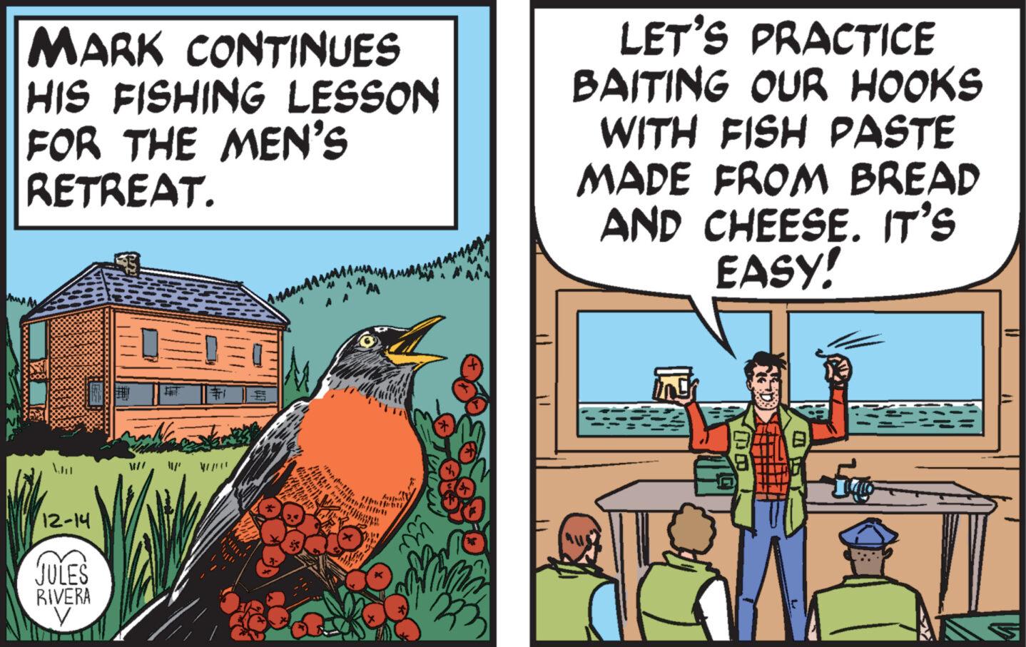 Comic book OCR: MARK CONTINUES HIS FISHING LESSON FOR THE MEN'S RETREAT. Au M 12-14 JULES RIVERA V t wall €1 A thupath LET'S PRACTICE BAITING OUR HOOKS WITH FISH PASTE MADE FROM BREAD AND CHEESE. IT'S EASY! 151 5 [ MARK CONTINUES HIS FISHING LESSON FOR THE MEN'S RETREAT . Au M 12-14 JULES RIVERA V t wall € 1 A thupath LET'S PRACTICE BAITING OUR HOOKS WITH FISH PASTE MADE FROM BREAD AND CHEESE . IT'S EASY ! 151 5 [