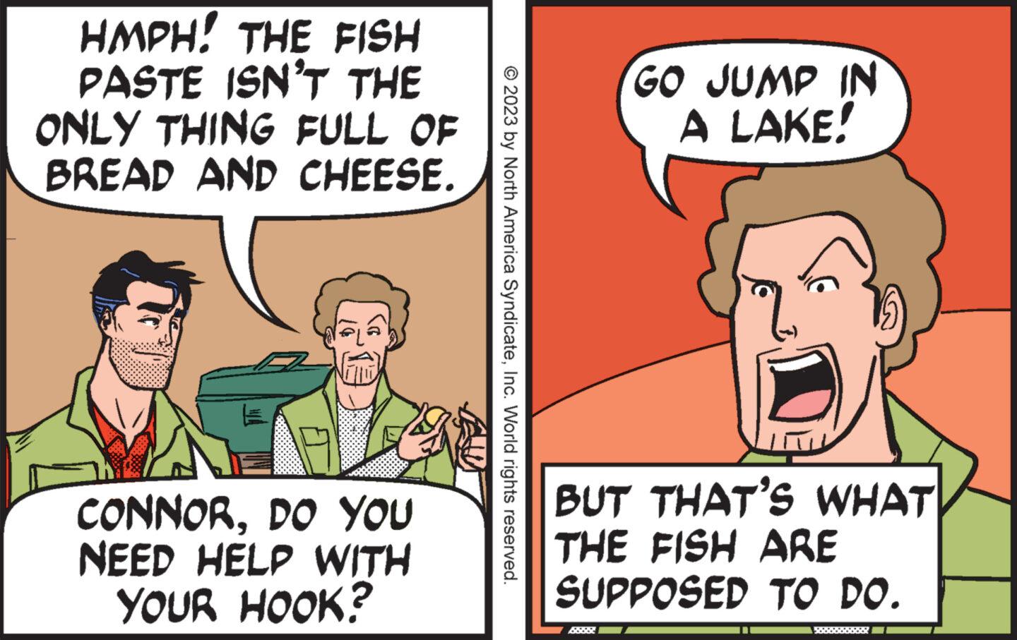 Happy OCR: HMPH! THE FISH PASTE ISN'T THE ONLY THING FULL OF BREAD AND CHEESE. CONNORDO YOU NEED HELP WITH YOUR HOOK? © 2023 by North America SyndicateInc. World rights reserved. GO JUMP IN A LAKE! BUT THAT'S WHAT THE FISH ARE SUPPOSED TO DO. HMPH ! THE FISH PASTE ISN'T THE ONLY THING FULL OF BREAD AND CHEESE . CONNORDO YOU NEED HELP WITH YOUR HOOK ? © 2023 by North America SyndicateInc. World rights reserved . GO JUMP IN A LAKE ! BUT THAT'S WHAT THE FISH ARE SUPPOSED TO DO .