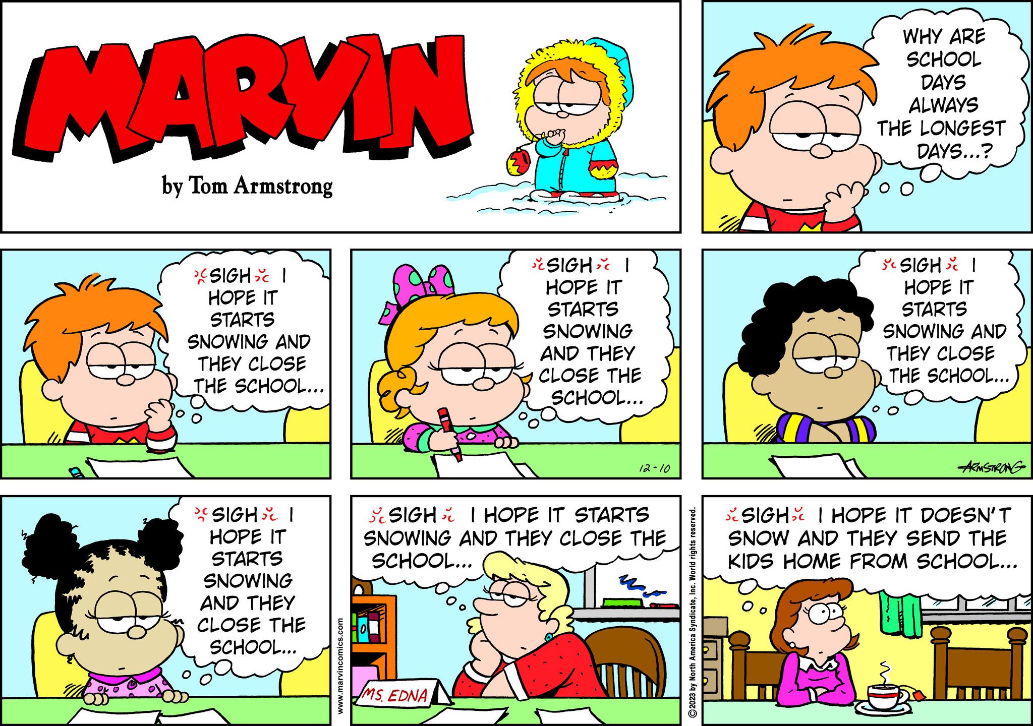 Human OCR: MARVIN by Tom Armstrong SIGH I HOPE IT STARTS SNOWING AND THEY CLOSE THE SCHOOL... >( SIGH I HOPE IT STARTS SNOWING AND THEY CLOSE THE SCHOOL... www.marvincomics.com SIGH I HOPE IT STARTS SNOWING MS. EDNA AND THEY CLOSE THE SCHOOL... 12-10 SIGH I HOPE IT STARTS SNOWING AND THEY CLOSE THE SCHOOL... 2023 by North America SyndicateInc. World rights reserved. WHY ARE SCHOOL DAYS ALWAYS THE LONGEST DAYS...? Oo SIGH I HOPE IT STARTS SNOWING AND THEY CLOSE THE SCHOOL... ARMSTRONG SIGH I HOPE IT DOESN'T SNOW AND THEY SEND THE KIDS HOME FROM SCHOOL... MARVIN by Tom Armstrong SIGH I HOPE IT STARTS SNOWING AND THEY CLOSE THE SCHOOL ... > ( SIGH I HOPE IT STARTS SNOWING AND THEY CLOSE THE SCHOOL ... www.marvincomics.com SIGH I HOPE IT STARTS SNOWING MS . EDNA AND THEY CLOSE THE SCHOOL ... 12-10 SIGH I HOPE IT STARTS SNOWING AND THEY CLOSE THE SCHOOL ... 2023 by North America SyndicateInc. World rights reserved . WHY ARE SCHOOL DAYS ALWAYS THE LONGEST DAYS ... ? Oo SIGH I HOPE IT STARTS SNOWING AND THEY CLOSE THE SCHOOL ... ARMSTRONG SIGH I HOPE IT DOESN'T SNOW AND THEY SEND THE KIDS HOME FROM SCHOOL ...