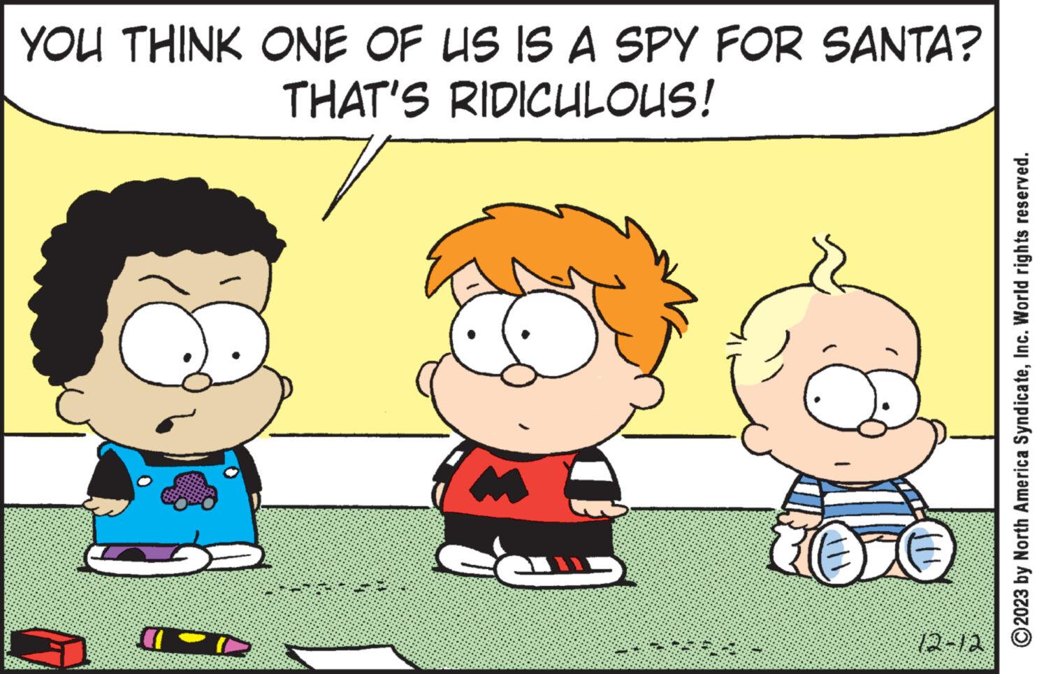 World OCR: YOU THINK ONE OF US IS A SPY FOR SANTA? THAT'S RIDICULOUS! TOD 10 12-12 2023 by North America SyndicateInc. World rights reserved. YOU THINK ONE OF US IS A SPY FOR SANTA ? THAT'S RIDICULOUS ! TOD 10 12-12 2023 by North America SyndicateInc. World rights reserved .