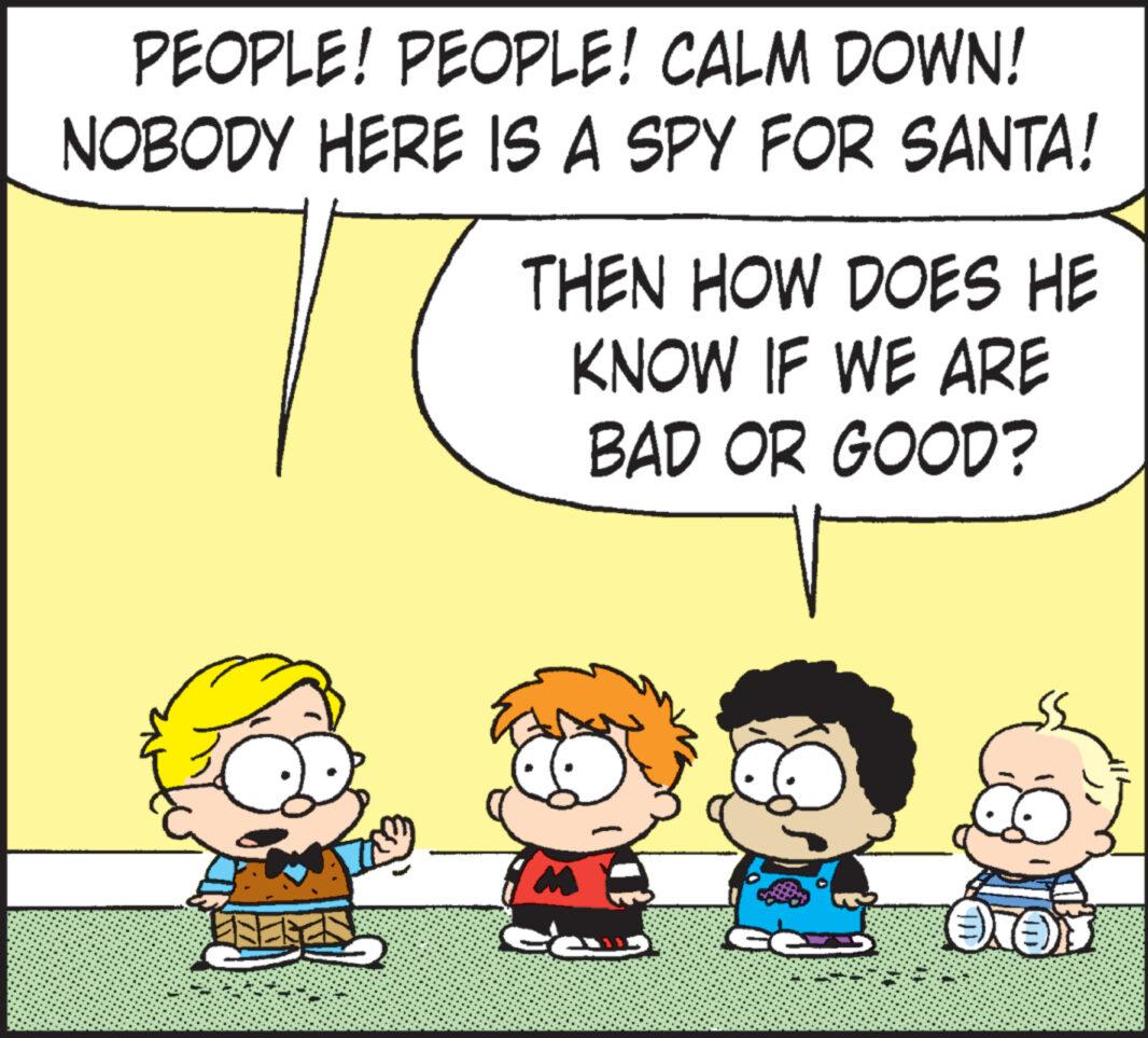 Line OCR: PEOPLE! PEOPLE! CALM DOWN! NOBODY HERE IS A SPY FOR SANTA! THEN HOW DOES HE KNOW IF WE ARE BAD OR GOOD? M C CI OTO PEOPLE ! PEOPLE ! CALM DOWN ! NOBODY HERE IS A SPY FOR SANTA ! THEN HOW DOES HE KNOW IF WE ARE BAD OR GOOD ? M C CI OTO