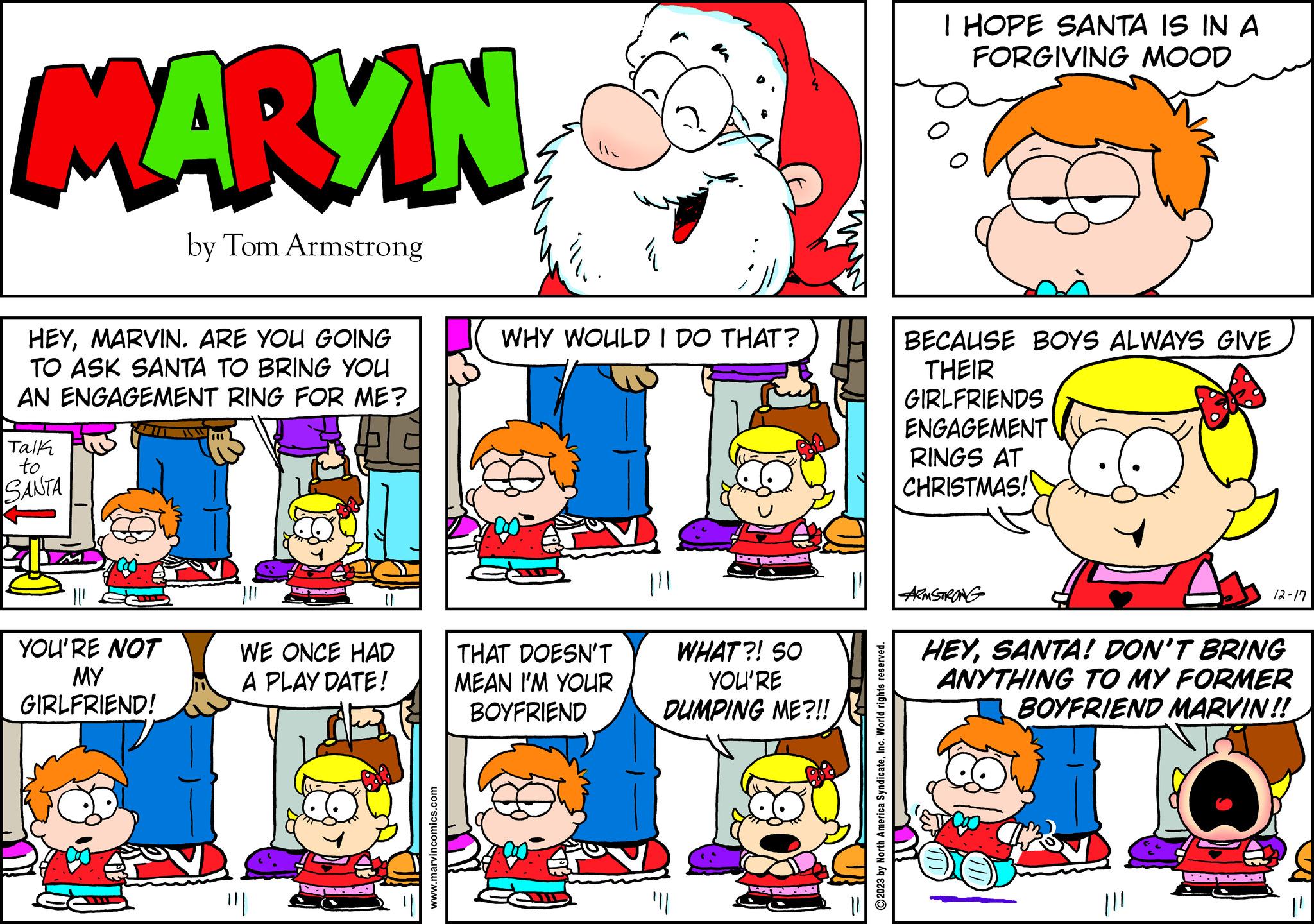 Yellow OCR: MARYN by Tom Armstrong HEYMARVIN. ARE YOU GOING TO ASK SANTA TO BRING YOU AN ENGAGEMENT RING FOR ME? Talk to SANTA YOU'RE NOT MY GIRLFRIEND! 100 WE ONCE HAD A PLAY DATE! www.marvincomics.com WHY WOULD I DO THAT? THAT DOESN'T MEAN I'M YOUR BOYFRIEND WHAT?! SO YOU'RE DUMPING ME?!! "|| ?2023 by North America SyndicateInc. World rights reserved. I HOPE SANTA IS IN A FORGIVING MOOD BECAUSE BOYS ALWAYS GIVE THEIR GIRLFRIENDS ENGAGEMENT RINGS AT CHRISTMAS! ARMSTRONG 12-17 HEYSANTA! DON'T BRING ANYTHING TO MY FORMER BOYFRIEND MARVIN!! MARYN by Tom Armstrong HEYMARVIN . ARE YOU GOING TO ASK SANTA TO BRING YOU AN ENGAGEMENT RING FOR ME ? Talk to SANTA YOU'RE NOT MY GIRLFRIEND ! 100 WE ONCE HAD A PLAY DATE ! www.marvincomics.com WHY WOULD I DO THAT ? THAT DOESN'T MEAN I'M YOUR BOYFRIEND WHAT ?! SO YOU'RE DUMPING ME ? !! " || ?2023 by North America SyndicateInc. World rights reserved . I HOPE SANTA IS IN A FORGIVING MOOD BECAUSE BOYS ALWAYS GIVE THEIR GIRLFRIENDS ENGAGEMENT RINGS AT CHRISTMAS ! ARMSTRONG 12-17 HEYSANTA ! DON'T BRING ANYTHING TO MY FORMER BOYFRIEND MARVIN !!