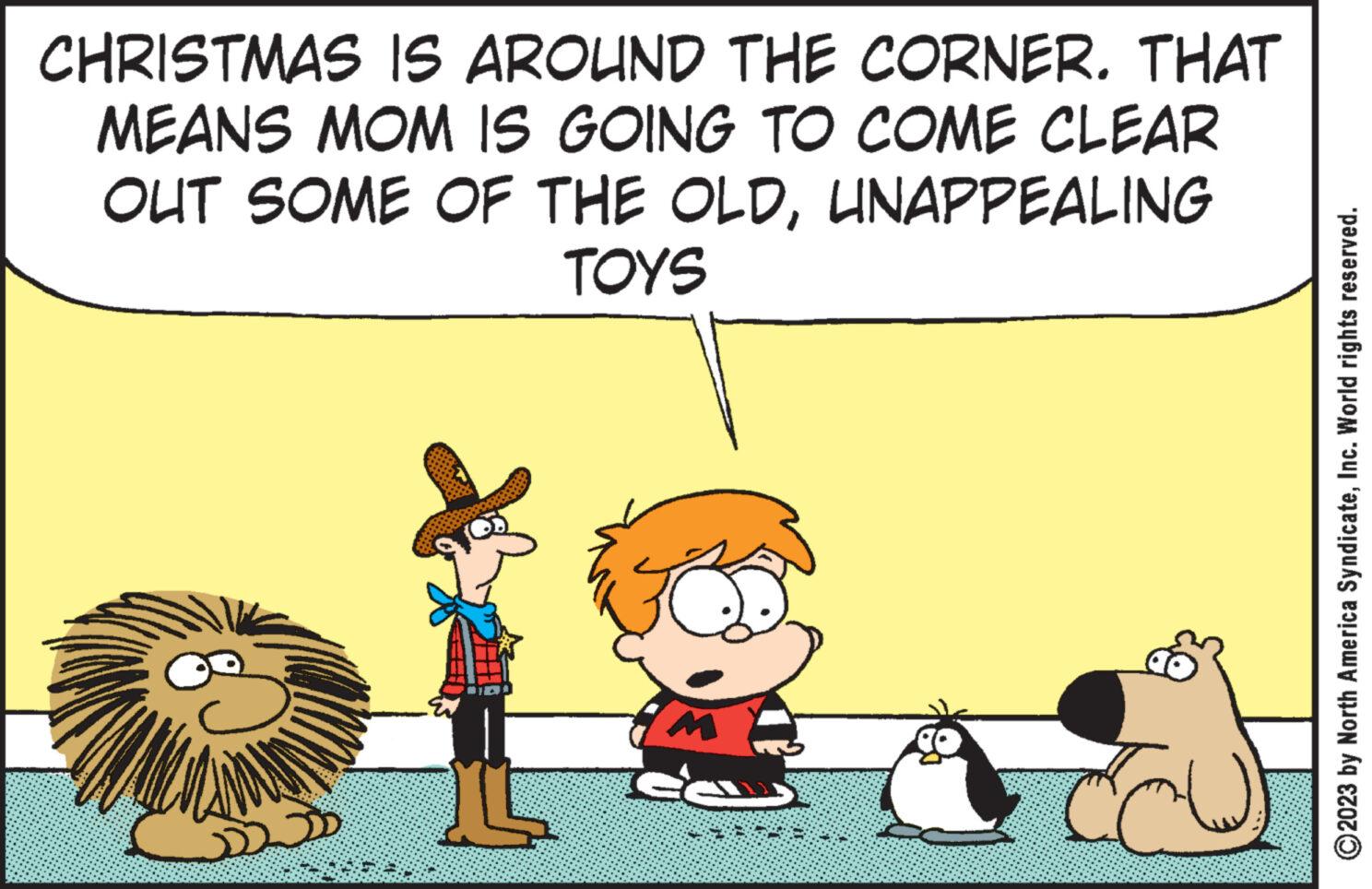 Art OCR: CHRISTMAS IS AROUND THE CORNER. THAT MEANS MOM IS GOING TO COME CLEAR OUT SOME OF THE OLDUNAPPEALING TOYS L C ?2023 by North America SyndicateInc. World rights reserved. CHRISTMAS IS AROUND THE CORNER . THAT MEANS MOM IS GOING TO COME CLEAR OUT SOME OF THE OLDUNAPPEALING TOYS L C ?2023 by North America SyndicateInc. World rights reserved .