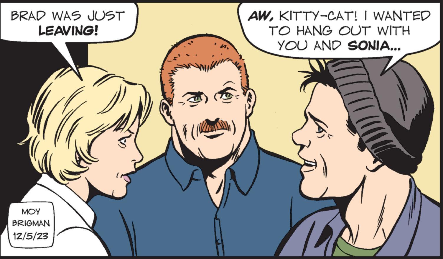 Cartoon OCR: BRAD WAS JUST LEAVING! ??? BRIGMAN 12/5/23 AWKITTY-CAT! I WANTED TO HANG OUT WITH YOU AND SONIA... M BRAD WAS JUST LEAVING ! ??? BRIGMAN 12/5/23 AWKITTY - CAT ! I WANTED TO HANG OUT WITH YOU AND SONIA ... M