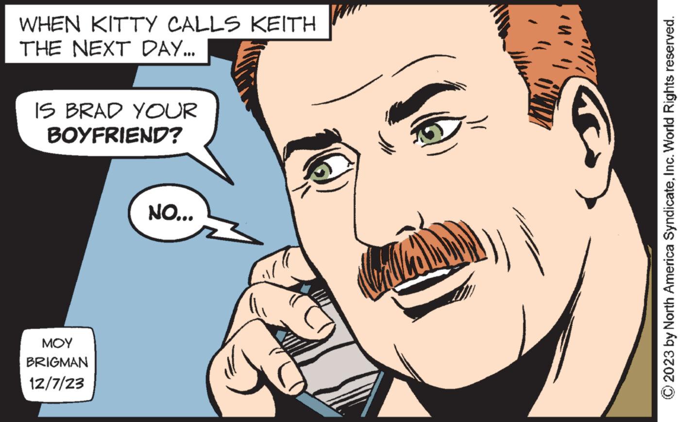 Organ OCR: WHEN KITTY CALLS KEITH THE NEXT DAY... IS BRAD YOUR BOYFRIEND? ??? BRIGMAN 12/7/23 NO... © 2023 by North America SyndicateInc. World Rights reserved. WHEN KITTY CALLS KEITH THE NEXT DAY ... IS BRAD YOUR BOYFRIEND ? ??? BRIGMAN 12/7/23 NO ... © 2023 by North America SyndicateInc. World Rights reserved .