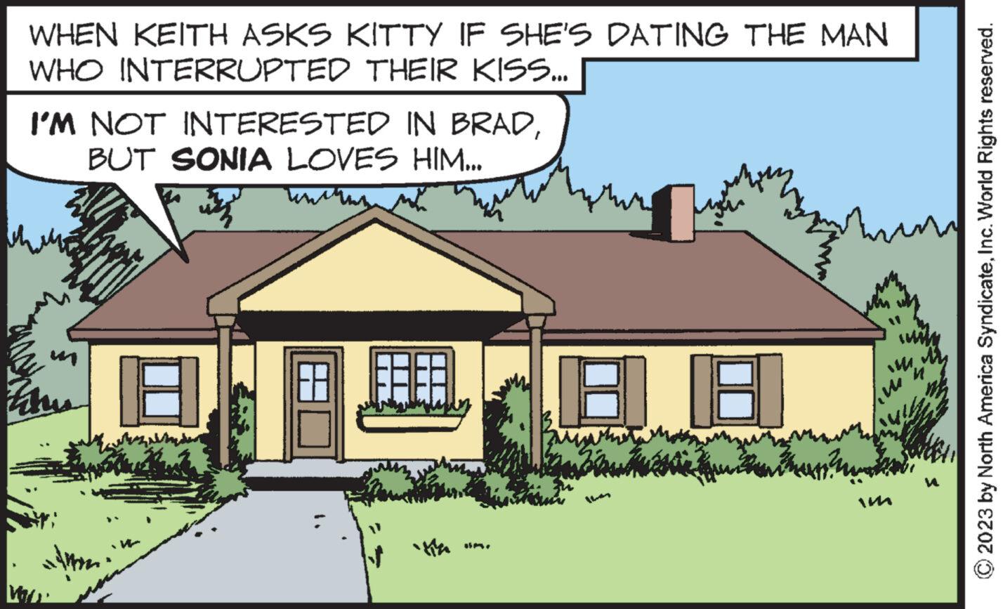 Cottage OCR: WHEN KEITH ASKS KITTY IF SHE'S DATING THE MAN WHO INTERRUPTED THEIR KISS... I'M NOT INTERESTED IN BRADBUT SONIA LOVES HIM... Wa alm 18 88 AMMA 2023 by North America SyndicateInc. World Rights reserved. WHEN KEITH ASKS KITTY IF SHE'S DATING THE MAN WHO INTERRUPTED THEIR KISS ... I'M NOT INTERESTED IN BRADBUT SONIA LOVES HIM ... Wa alm 18 88 AMMA 2023 by North America SyndicateInc. World Rights reserved .