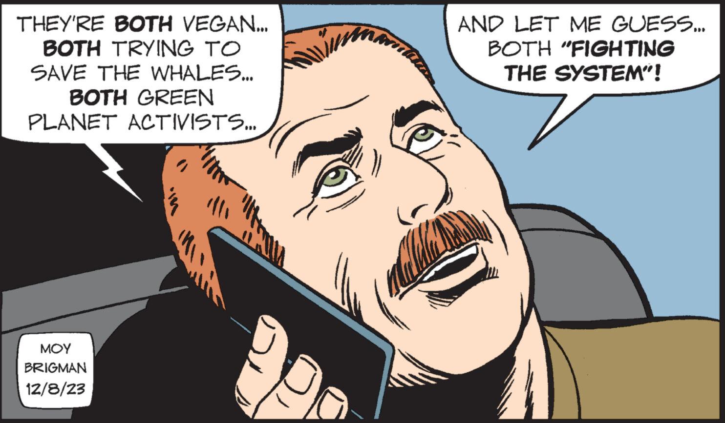 Mammal OCR: THEY'RE BOTH VEGAN... BOTH TRYING TO SAVE THE WHALES... BOTH GREEN PLANET ACTIVISTS... ??? BRIGMAN 12/8/23 AND LET ME GUESS... BOTH "FIGHTING THE SYSTEM"! THEY'RE BOTH VEGAN ... BOTH TRYING TO SAVE THE WHALES ... BOTH GREEN PLANET ACTIVISTS ... ??? BRIGMAN 12/8/23 AND LET ME GUESS ... BOTH " FIGHTING THE SYSTEM " !