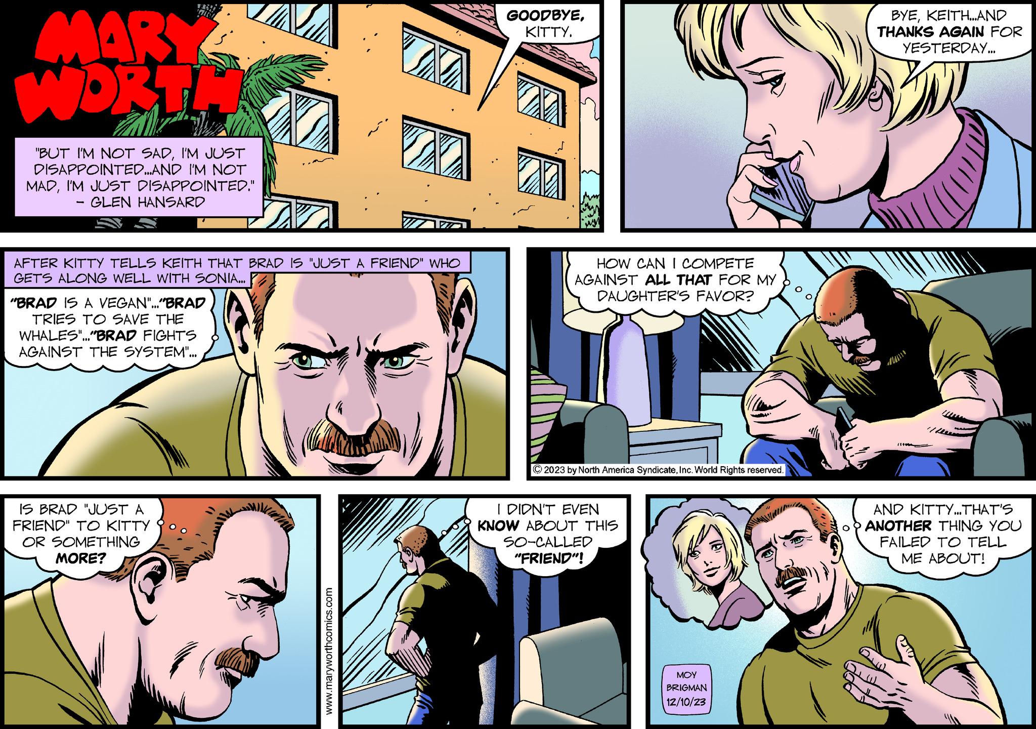 Mammal OCR: MARY WORTH "BUT I'M NOT SADI'M JUST DISAPPOINTED...AND I'M NOT MADI'M JUST DISAPPOINTED." - GLEN HANSARD AFTER KITTY TELLS KEITH THAT BRAD IS "JUST A FRIEND" WHO GETS ALONG WELL WITH SONIA... "BRAD IS A VEGAN"..."BRAD TRIES TO SAVE THE WHALES"..."BRAD FIGHTS AGAINST THE SYSTEM"... IS BRAD "JUST A FRIEND" TO KITTY OR SOMETHING MORE? DO www.maryworthcomics.com GOODBYEKITTY. 20 HOW CAN I COMPETE AGAINST ALL THAT FOR MY DAUGHTER'S FAVOR? © 2023 by North America SyndicateInc. World Rights reserved. I DIDN'T EVEN KNOW ABOUT THIS SO-CALLED "FRIEND"! ??? BRIGMAN 12/10/23 BYEKEITH...AND THANKS AGAIN FOR YESTERDAY... 1/these AND KITTY...THAT'S ANOTHER THING YOU FAILED TO TELL ME ABOUT! QUI MARY WORTH " BUT I'M NOT SADI'M JUST DISAPPOINTED ... AND I'M NOT MADI'M JUST DISAPPOINTED . " - GLEN HANSARD AFTER KITTY TELLS KEITH THAT BRAD IS " JUST A FRIEND " WHO GETS ALONG WELL WITH SONIA ... " BRAD IS A VEGAN " ... " BRAD TRIES TO SAVE THE WHALES " ... " BRAD FIGHTS AGAINST THE SYSTEM " ... IS BRAD " JUST A FRIEND " TO KITTY OR SOMETHING MORE ? DO www.maryworthcomics.com GOODBYEKITTY . 20 HOW CAN I COMPETE AGAINST ALL THAT FOR MY DAUGHTER'S FAVOR ? © 2023 by North America SyndicateInc. World Rights reserved . I DIDN'T EVEN KNOW ABOUT THIS SO - CALLED " FRIEND " ! ??? BRIGMAN 12/10/23 BYEKEITH ... AND THANKS AGAIN FOR YESTERDAY ... 1 / these AND KITTY ... THAT'S ANOTHER THING YOU FAILED TO TELL ME ABOUT ! QUI