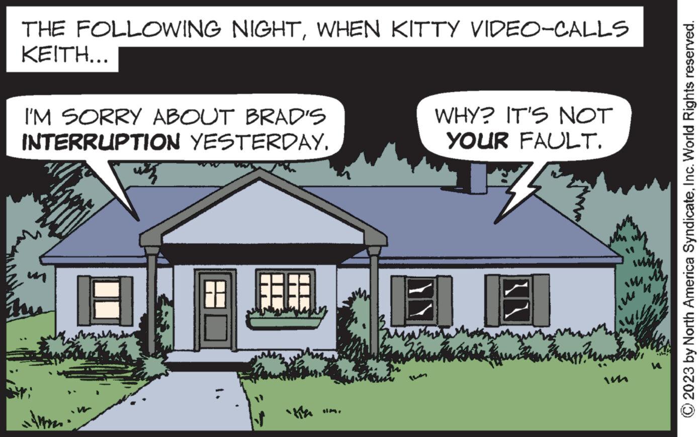 Font OCR: THE FOLLOWING NIGHTWHEN KITTY VIDEO-CALLS KEITH... I'M SORRY ABOUT BRAD'S INTERRUPTION YESTERDAY. už WHY? IT'S NOT YOUR FAULT. MA ? © 2023 by North America SyndicateInc. World Rights reserved. THE FOLLOWING NIGHTWHEN KITTY VIDEO - CALLS KEITH ... I'M SORRY ABOUT BRAD'S INTERRUPTION YESTERDAY . už WHY ? IT'S NOT YOUR FAULT . MA ? © 2023 by North America SyndicateInc. World Rights reserved .