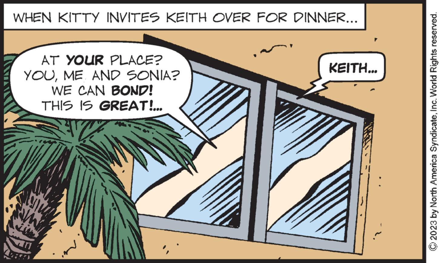 Tree OCR: WHEN KITTY INVITES KEITH OVER FOR DINNER... AT YOUR PLACE? YOUME AND SONIA? WE CAN BOND! THIS IS GREAT!... ww KEITH... © 2023 by North America SyndicateInc. World Rights reserved. WHEN KITTY INVITES KEITH OVER FOR DINNER ... AT YOUR PLACE ? YOUME AND SONIA ? WE CAN BOND ! THIS IS GREAT ! ... ww KEITH ... © 2023 by North America SyndicateInc. World Rights reserved .