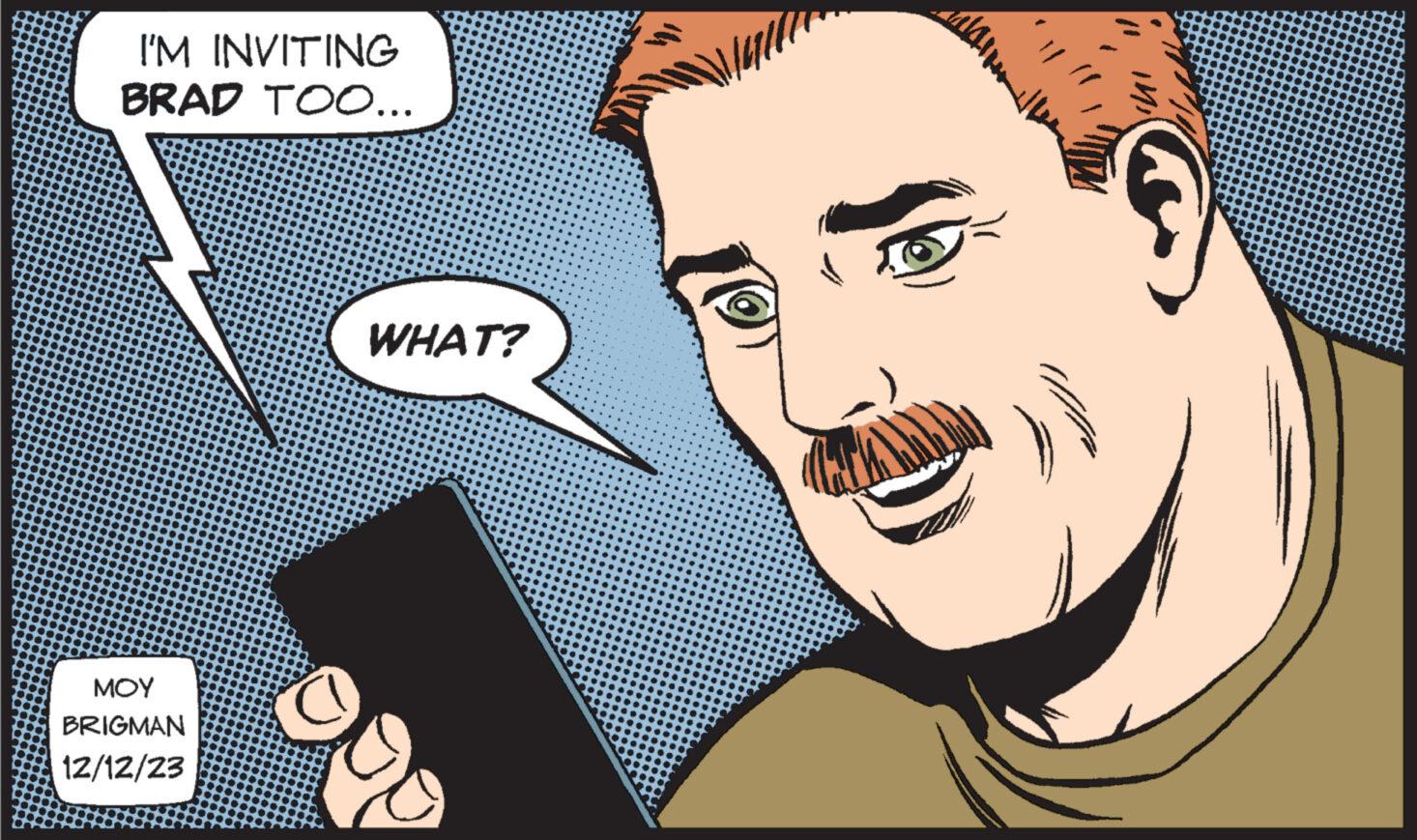 Cartoon OCR: I'M INVITING BRAD TOO... ??? BRIGMAN 12/12/23 WHAT? I'M INVITING BRAD TOO ... ??? BRIGMAN 12/12/23 WHAT ?