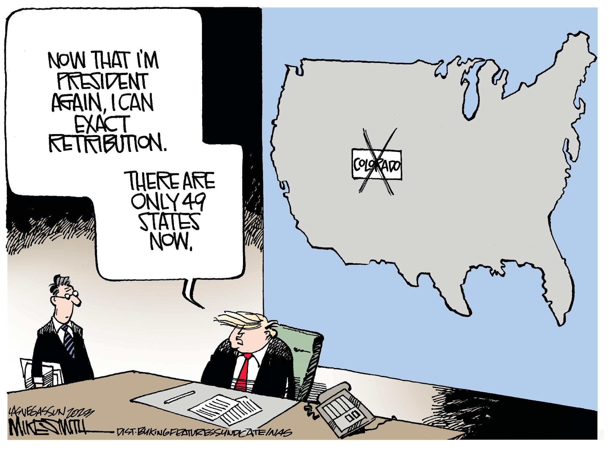 Rectangle OCR: NOW THAT I'M PRESIDENT AGAINI CAN EXACT RETRIBUTION. LAGVEGASSUNZOLN MIKE SMITH THERE ARE ONLY 49 STATES NOW. DIST.BUKING FEATURES SYNDICATEINAS COLORADO 00 NOW THAT I'M PRESIDENT AGAINI CAN EXACT RETRIBUTION . LAGVEGASSUNZOLN MIKE SMITH THERE ARE ONLY 49 STATES NOW . DIST.BUKING FEATURES SYNDICATEINAS COLORADO 00