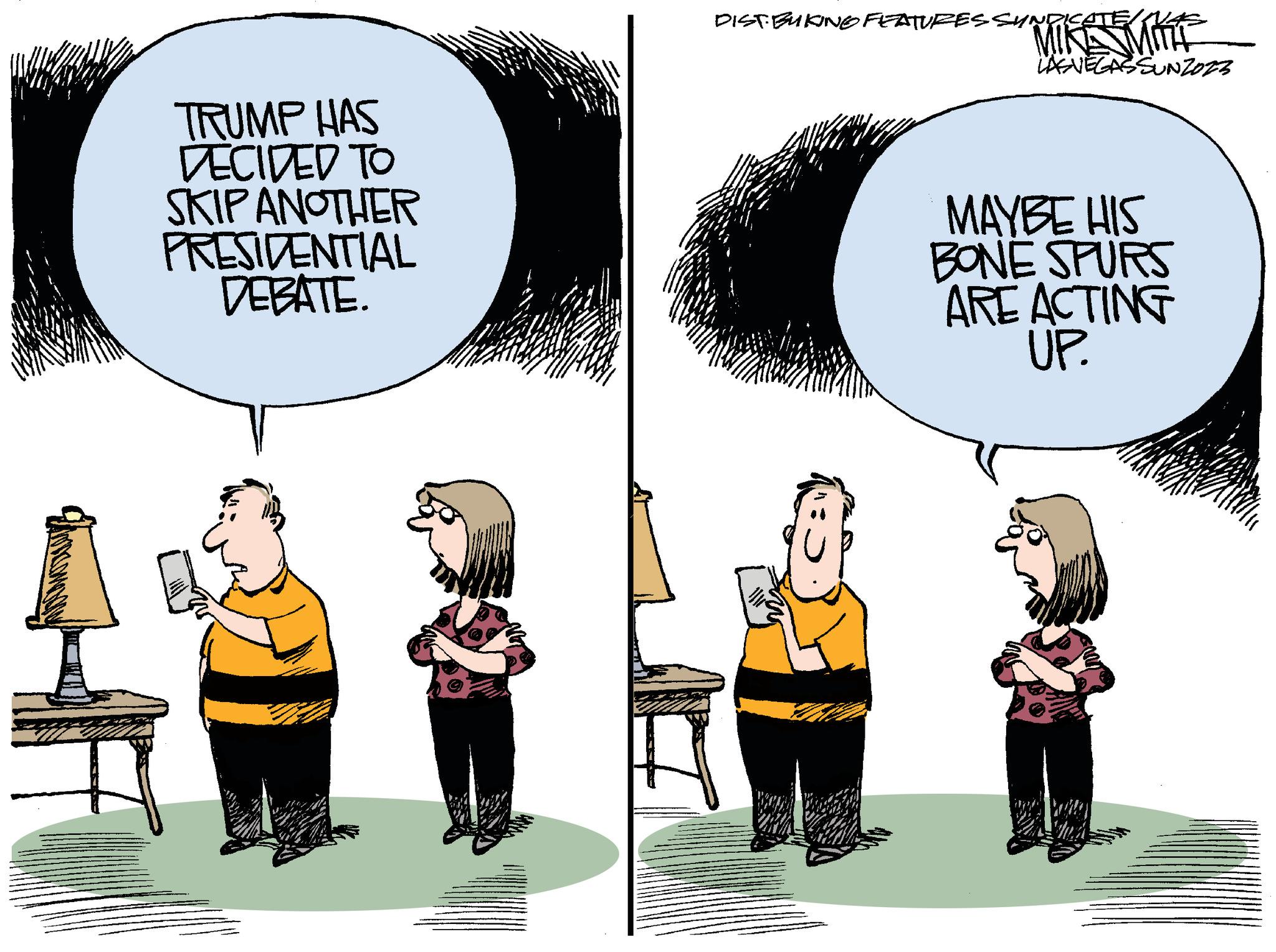 Art OCR: F TRUMP HAS DECIDED TO SKIP ANOTHER PRESIDENTIAL DEBATE. DISTBUKINGO FEATURES SYNDICATE/ MIKE MITT LASVEGASSUNZOZZ MAYBE HIS BONE SPURS ARE ACTING UP. F TRUMP HAS DECIDED TO SKIP ANOTHER PRESIDENTIAL DEBATE . DISTBUKINGO FEATURES SYNDICATE / MIKE MITT LASVEGASSUNZOZZ MAYBE HIS BONE SPURS ARE ACTING UP .