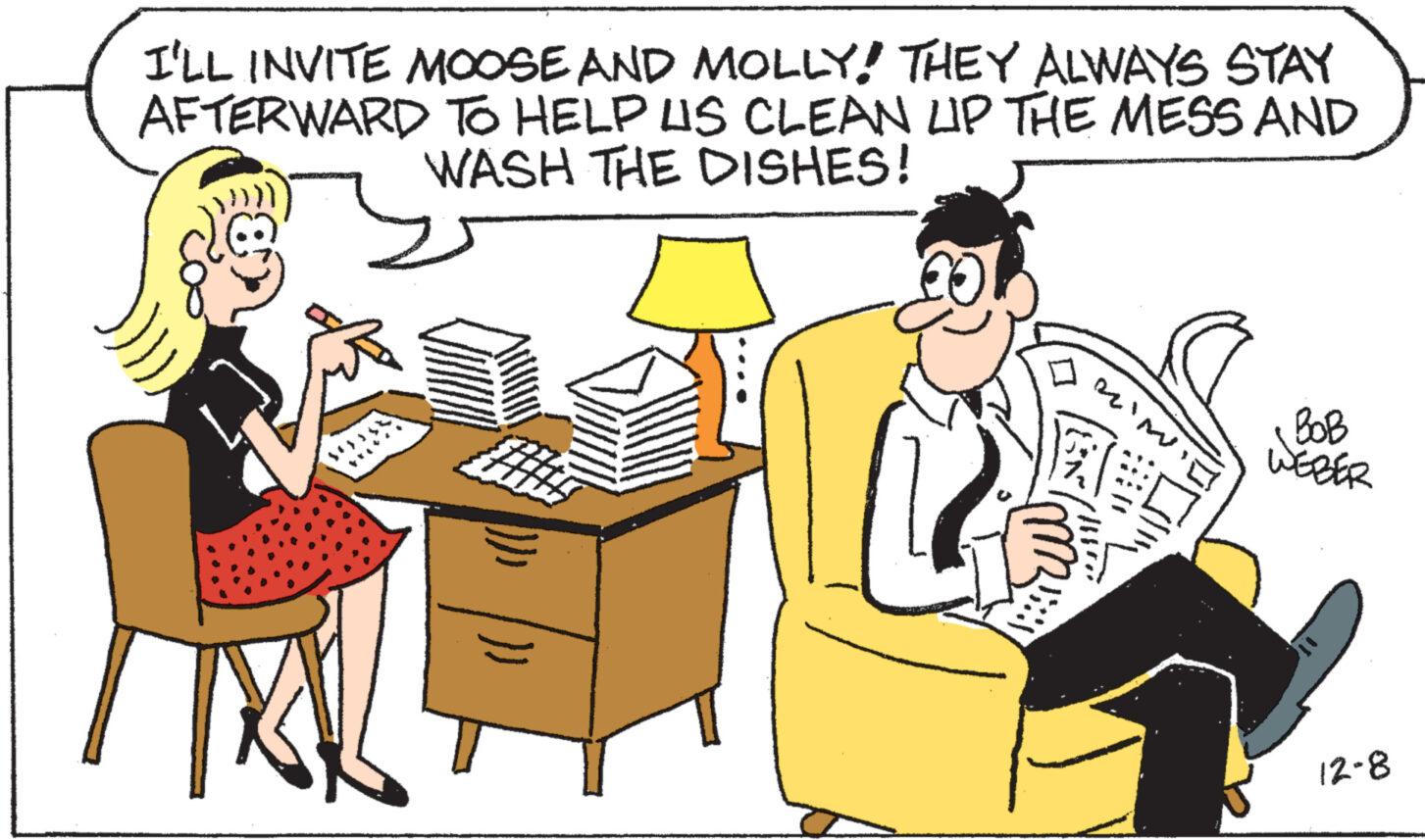 Interaction OCR: I'LL INVITE MOOSE AND MOLLY! THEY ALWAYS STAY AFTERWARD TO HELP US CLEAN LIP THE MESS AND WASH THE DISHES! }}) AL IN BOB WEBER 12-8 I'LL INVITE MOOSE AND MOLLY ! THEY ALWAYS STAY AFTERWARD TO HELP US CLEAN LIP THE MESS AND WASH THE DISHES ! } } ) AL IN BOB WEBER 12-8