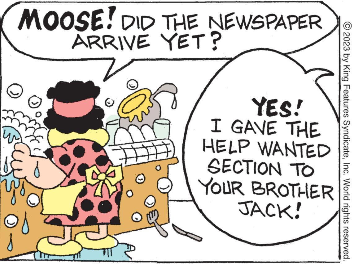 Rectangle OCR: MOOSE! DID THE NEWSPAPER ARRIVE YET? YES! I GAVE THE HELP WANTED SECTION TO YOUR BROTHER JACK! © 2023 by King Features SyndicateInc. World rights reserved. MOOSE ! DID THE NEWSPAPER ARRIVE YET ? YES ! I GAVE THE HELP WANTED SECTION TO YOUR BROTHER JACK ! © 2023 by King Features SyndicateInc. World rights reserved .