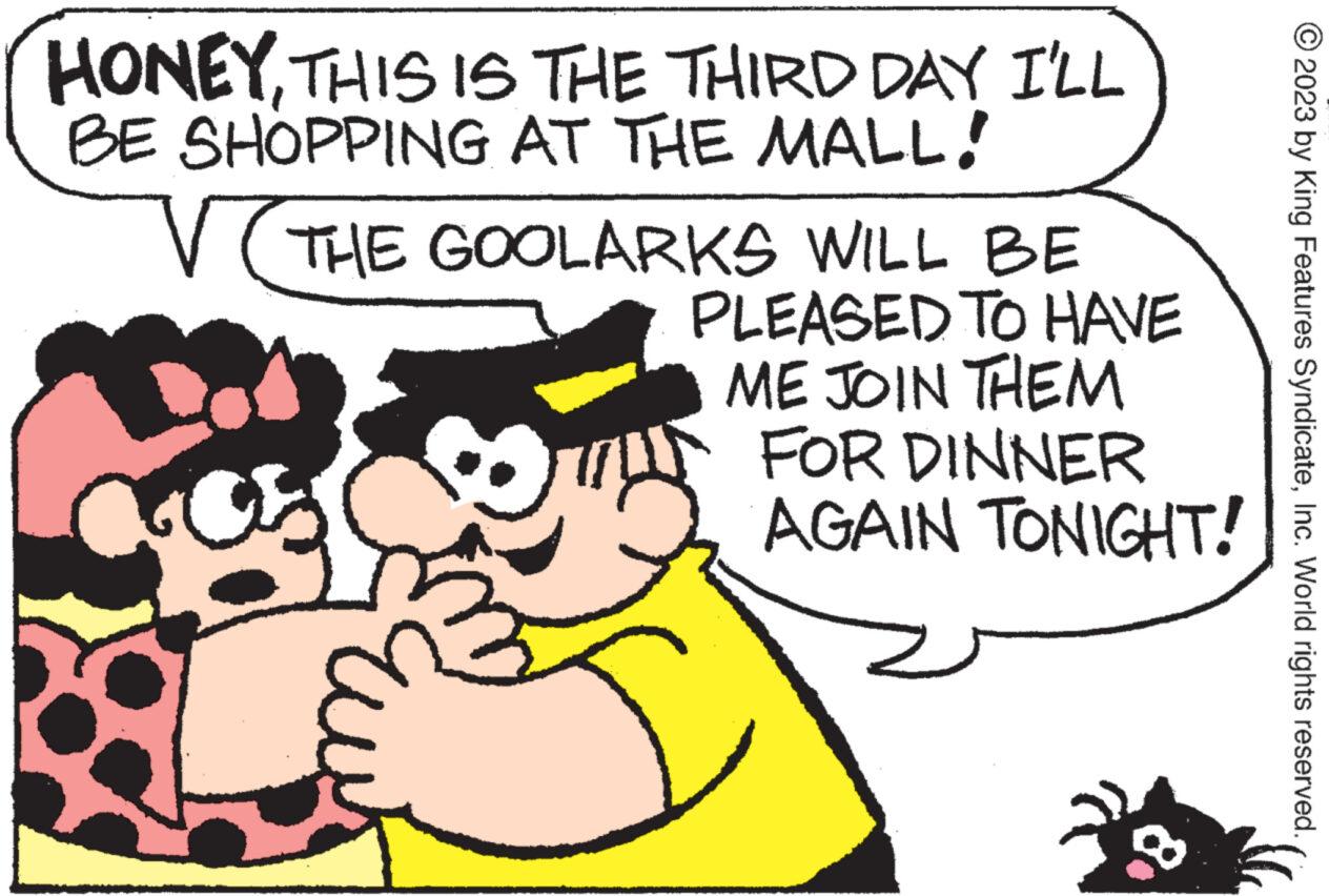 Font OCR: HONEYTHIS IS THE THIRD DAY I'LL BE SHOPPING AT THE MALL. V( THE GOOLARKS WILL BE PLEASED TO HAVE ME JOIN THEM FOR DINNER AGAIN TONIGHT! © 2023 by King Features SyndicateInc. World rights reserved. HONEYTHIS IS THE THIRD DAY I'LL BE SHOPPING AT THE MALL . V ( THE GOOLARKS WILL BE PLEASED TO HAVE ME JOIN THEM FOR DINNER AGAIN TONIGHT ! © 2023 by King Features SyndicateInc. World rights reserved .