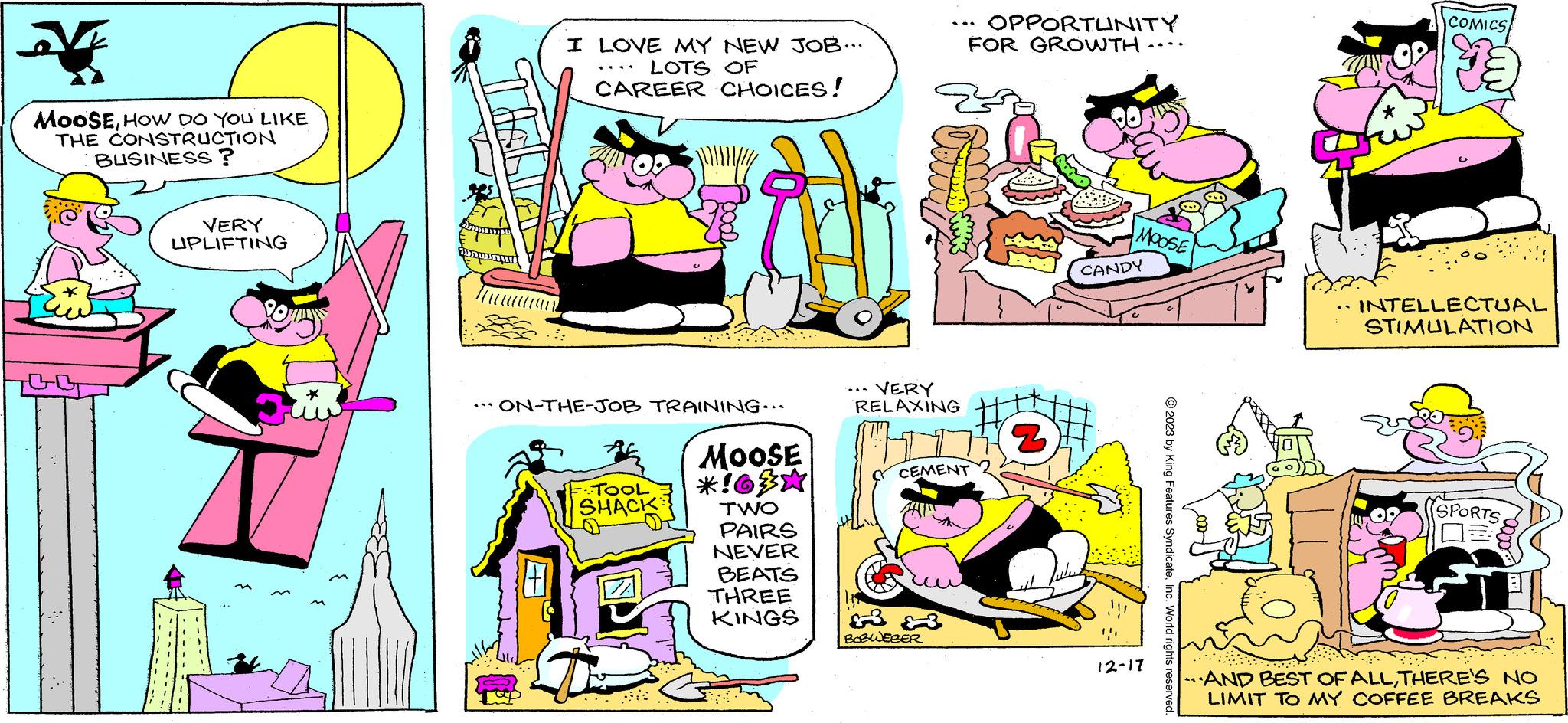 Parallel OCR: V MOOSEHOW DO YOU LIKE THE CONSTRUCTION BUSINESS? VERY UPLIFTING ON-THE-JOB TRAINING... + I LOVE MY NEW JOB... LOTS OF CAREER CHOICES! L F.TOOL SHACK MOOSE *!63* TWO PAIRS NEVER BEATS THREE KINGS VERY RELAXING OPPORTUNITY +3 BOBWEBER FOR GROWTH CEMENT 2 2 MOOSE CANDY 12-17 © 2023 by King Features SyndicateInc. World rights reserved. COMICS INTELLECTUAL STIMULATION SPORTS AND BEST OF ALLTHERE'S NO LIMIT TO MY COFFEE BREAKS V MOOSEHOW DO YOU LIKE THE CONSTRUCTION BUSINESS ? VERY UPLIFTING ON - THE - JOB TRAINING ... + I LOVE MY NEW JOB ... LOTS OF CAREER CHOICES ! L F.TOOL SHACK MOOSE * ! 63 * TWO PAIRS NEVER BEATS THREE KINGS VERY RELAXING OPPORTUNITY +3 BOBWEBER FOR GROWTH CEMENT 2 2 MOOSE CANDY 12-17 © 2023 by King Features SyndicateInc. World rights reserved . COMICS INTELLECTUAL STIMULATION SPORTS AND BEST OF ALLTHERE'S NO LIMIT TO MY COFFEE BREAKS