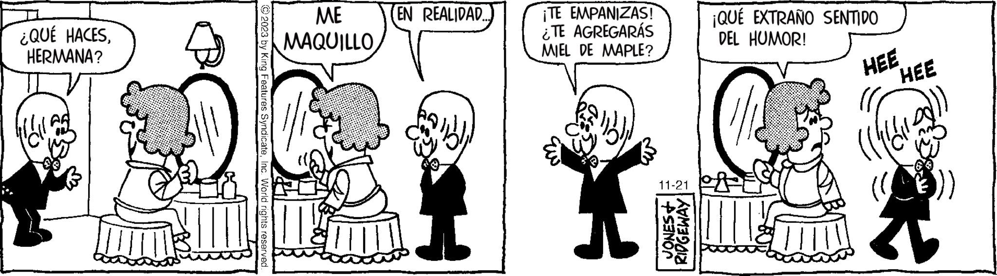 Sharing OCR: ¿QUÉ HACESHERMANA? Hall © 2023 by King Features SyndicateInc. World rights reserved. ME MAQUILLO EN REALIDAD. I ¡TE EMPANIZAS! ¿TE AGREGARÁS MIEL DE MAPLE? T 11-21 JONES+ RIDGEWAY ¡QUÉ EXTRAÑO SENTIDO DEL HUMOR! HEE HEE ¿ QUÉ HACESHERMANA ? Hall © 2023 by King Features SyndicateInc. World rights reserved . ME MAQUILLO EN REALIDAD . I ¡ TE EMPANIZAS ! ¿ TE AGREGARÁS MIEL DE MAPLE ? T 11-21 JONES + RIDGEWAY ¡ QUÉ EXTRAÑO SENTIDO DEL HUMOR ! HEE HEE