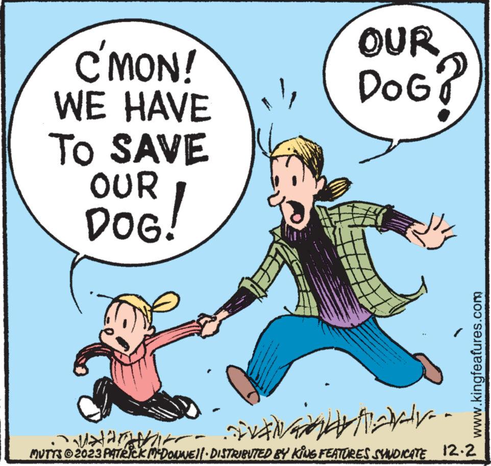 Humour OCR: C'MON! WE HAVE TO SAVE OUR DOG! OUR DOG? www.kingfeafures.com Aaraly Ma Harrika MUTTS © 2023 PATRICK MCDONWE||· DISTRIBUTED BY KING FEATURES SYNDICATE 12.2 C'MON ! WE HAVE TO SAVE OUR DOG ! OUR DOG ? www.kingfeafures.com Aaraly Ma Harrika MUTTS © 2023 PATRICK MCDONWE || · DISTRIBUTED BY KING FEATURES SYNDICATE 12.2