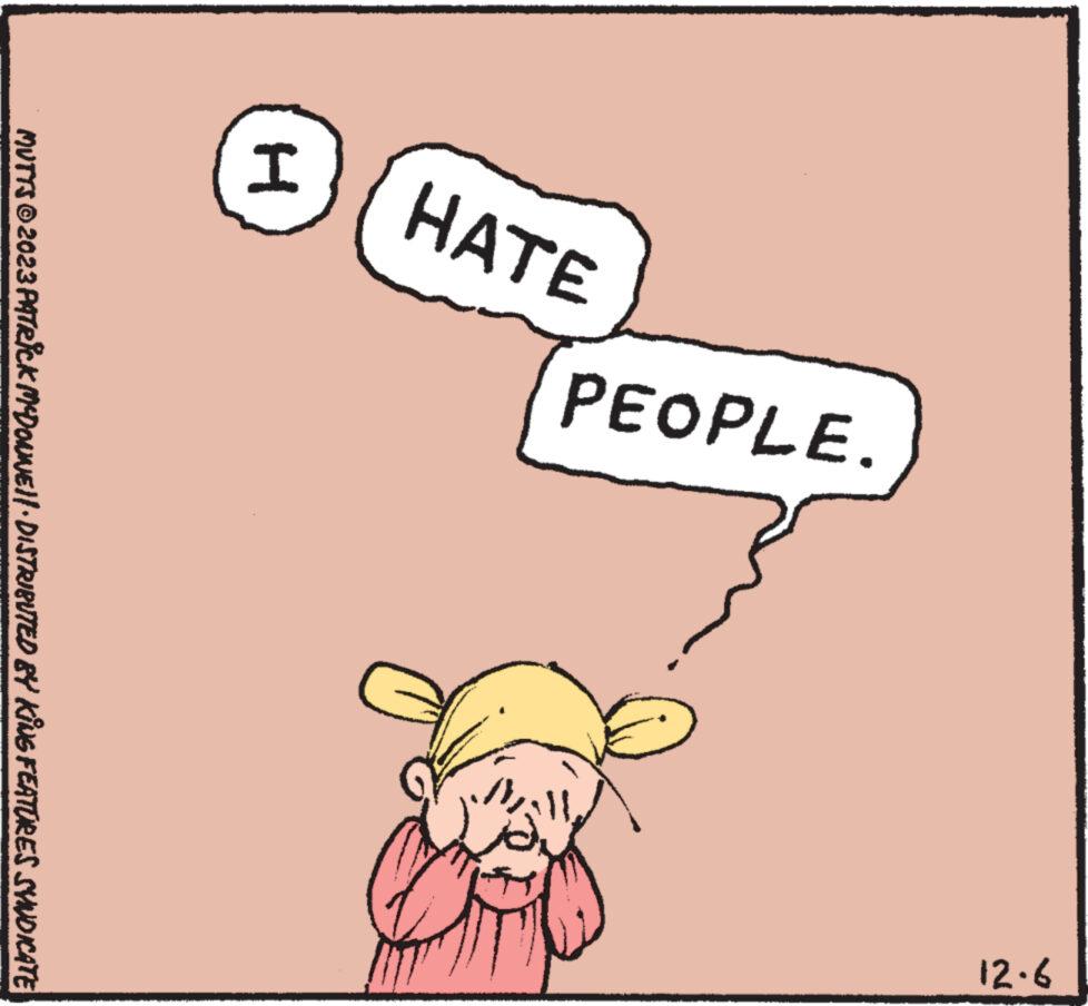 Art OCR: HATE I PEOPLE. 9.21 MUTTS © 2023 PATRICK McDONNE||· DISTRIBUTED BY KING FEATURES SYNDICATE HATE I PEOPLE . 9.21 MUTTS © 2023 PATRICK McDONNE || · DISTRIBUTED BY KING FEATURES SYNDICATE